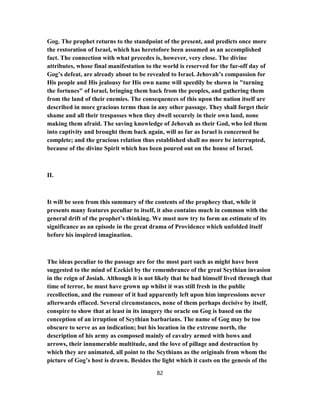 Gog. The prophet returns to the standpoint of the present, and predicts once more
the restoration of Israel, which has heretofore been assumed as an accomplished
fact. The connection with what precedes is, however, very close. The divine
attributes, whose final manifestation to the world is reserved for the far-off day of
Gog’s defeat, are already about to be revealed to Israel. Jehovah’s compassion for
His people and His jealousy for His own name will speedily be shown in "turning
the fortunes" of Israel, bringing them back from the peoples, and gathering them
from the land of their enemies. The consequences of this upon the nation itself are
described in more gracious terms than in any other passage. They shall forget their
shame and all their trespasses when they dwell securely in their own land, none
making them afraid. The saving knowledge of Jehovah as their God, who led them
into captivity and brought them back again, will as far as Israel is concerned be
complete; and the gracious relation thus established shall no more be interrupted,
because of the divine Spirit which has been poured out on the house of Israel.
II.
It will be seen from this summary of the contents of the prophecy that, while it
presents many features peculiar to itself, it also contains much in common with the
general drift of the prophet’s thinking. We must now try to form an estimate of its
significance as an episode in the great drama of Providence which unfolded itself
before his inspired imagination.
The ideas peculiar to the passage are for the most part such as might have been
suggested to the mind of Ezekiel by the remembrance of the great Scythian invasion
in the reign of Josiah. Although it is not likely that he had himself lived through that
time of terror, he must have grown up whilst it was still fresh in the public
recollection, and the rumour of it had apparently left upon him impressions never
afterwards effaced. Several circumstances, none of them perhaps decisive by itself,
conspire to show that at least in its imagery the oracle on Gog is based on the
conception of an irruption of Scythian barbarians. The name of Gog may be too
obscure to serve as an indication; but his location in the extreme north, the
description of his army as composed mainly of cavalry armed with bows and
arrows, their innumerable multitude, and the love of pillage and destruction by
which they are animated, all point to the Scythians as the originals from whom the
picture of Gog’s host is drawn. Besides the light which it casts on the genesis of the
82
 