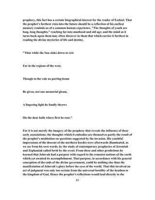 prophecy, this fact has a certain biographical interest for the reader of Ezekiel. That
the prophet’s furthest vista into the future should be a reflection of his earliest
memory reminds us of a common human experience. "The thoughts of youth are
long, long thoughts," reaching far into manhood and old age; and the mind as it
turns back upon them may often discover in them that which carries it furthest in
reading the divine mysteries of life and destiny.
"Thus while the Sun sinks down to rest
Far in the regions of the west,
Though to the vale no parting beam
Be given, not one memorial gleam,
A lingering light he fondly throws
On the dear halls where first he rose."
For it is not merely the imagery of the prophecy that reveals the influence of these
early associations; the thoughts which it embodies are themselves partly the result of
the prophet’s meditation on questions suggested by the invasion. His youthful
impressions of the descent of the northern hordes were afterwards illuminated, as
we see from his own words, by the study of contemporary prophecies of Jeremiah
and Zephaniah called forth by the event. From these and other predictions he
learned that Jehovah had a purpose with regard to the remotest nations of the earth
which yet awaited its accomplishment. That purpose, in accordance with his general
conception of the ends of the divine government, could be nothing else than the
manifestation of Jehovah’s glory before the eyes of the world. That this involved an
act of judgment was only too certain from the universal hostility of the heathen to
the kingdom of God. Hence the prophet’s reflections would lead directly to the
83
 