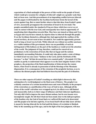 expectation of a final onslaught of the powers of this world on the people of Israel,
which would give occasion for a display of Jehovah’s might on a grander scale than
had yet been seen. And this presentiment of an impending conflict between Jehovah
and the pagan world headed by the Scythian barbarians forms the kernel of the
oracle against Gog. But we must further observe that this idea, from Ezekiel’s point
of view, necessarily presupposes the restoration of Israel to its own land. The
peoples assembled under the standard of Gog are those which have never as yet
come in contact with the true God, and consequently have had no opportunity of
manifesting their disposition towards Him. They have not sinned as Edom and Tyre,
as Egypt and Assyria have sinned, by injuries done to Jehovah through His people.
Even the Scythians themselves, although they had approached the confines of the
sacred territory, do not seem to have invaded it. Nor could the opportunity present
itself so long as Israel was in Exile. While Jehovah was without an earthly sanctuary
or a visible emblem of His government, there was no possibility of such an
infringement of His holiness on the part of the heathen as would arrest the attention
of the world. The judgment of Gog, therefore, could not be conceived as a
preliminary to the restoration of Israel, like that on Egypt and the nations
immediately surrounding Palestine. It could only take place under a state of things
in which Israel was once more "holiness to the Lord, and the firstfruits of His
increase," so that "all that devoured him were counted guilty". [Jeremiah 2:3] This
enables us partly to understand what appears to us the most singular feature of the
prophecy, the projection of the final manifestation of Jehovah into the remote
future, when Israel is already in possession of all the blessings of the Messianic
dispensation. It is a consequence of the extension of the prophetic horizon, so as to
embrace the distant peoples that had hitherto been beyond the pale of civilisation.
There are other aspects of Ezekiel’s teaching on which light is thrown by this
anticipation of a world-judgment as the final scene of history. The prophet was
evidently conscious of a certain inconclusiveness and want of finality in the prospect
of the restoration as a justification of the ways of God to men. Although all the
forces of the world’s salvation were wrapped up in it, its effects were still limited
and measurable, both as to their range of influence and their inherent significance.
Not only did it fail to impress the more distant nations, but its own lessons were
incompletely taught. He felt that it had not been made clear to the dull perceptions
of the heathen why the God of Israel had ever suffered His land to be desecrated
and His people to be led into captivity. Even Israel itself will not fully know all that
is meant by having Jehovah for its God until the history of revelation is finished.
Only in the summing up of the ages, and in the light of the last judgment, will men
84
 