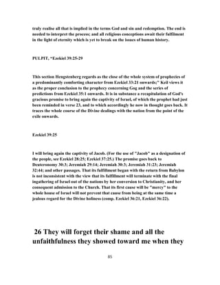 truly realise all that is implied in the terms God and sin and redemption. The end is
needed to interpret the process; and all religious conceptions await their fulfilment
in the light of eternity which is yet to break on the issues of human history.
PULPIT, “Ezekiel 39:25-29
This section Hengstenberg regards as the close of the whole system of prophecies of
a predominantly comforting character from Ezekiel 33:21 onwards;" Keil views it
as the proper conclusion to the prophecy concerning Gog and the series of
predictions from Ezekiel 35:1 onwards. It is in substance a recapitulation of God's
gracious promise to bring again the captivity of Israel, of which the prophet had just
been reminded in verse 23, and to which accordingly he now in thought goes back. It
traces the whole course of the Divine dealings with the nation from the point of the
exile onwards.
Ezekiel 39:25
I will bring again the captivity of Jacob. (For the use of "Jacob" as a designation of
the people, see Ezekiel 28:25; Ezekiel 37:25.) The promise goes back to
Deuteronomy 30:3; Jeremiah 29:14; Jeremiah 30:3; Jeremiah 31:23; Jeremiah
32:44; and other passages. That its fulfillment began with the return from Babylon
is not inconsistent with the view that its fulfillment will terminate with the final
ingathering of Israel out of the nations by her conversion to Christianity, and her
consequent admission to the Church. That its first cause will be "mercy" to the
whole house of Israel will not prevent that cause from being at the same time a
jealous regard for the Divine holiness (comp. Ezekiel 36:21, Ezekiel 36:22).
26 They will forget their shame and all the
unfaithfulness they showed toward me when they
85
 