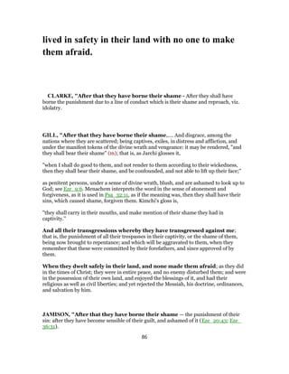 lived in safety in their land with no one to make
them afraid.
CLARKE, "After that they have borne their shame - After they shall have
borne the punishment due to a line of conduct which is their shame and reproach, viz.
idolatry.
GILL, "After that they have borne their shame,.... And disgrace, among the
nations where they are scattered; being captives, exiles, in distress and affliction, and
under the manifest tokens of the divine wrath and vengeance: it may be rendered, "and
they shall bear their shame" (m); that is, as Jarchi glosses it,
"when I shall do good to them, and not render to them according to their wickedness,
then they shall bear their shame, and be confounded, and not able to lift up their face;''
as penitent persons, under a sense of divine wrath, blush, and are ashamed to look up to
God; see Ezr_9:6. Menachem interprets the word in the sense of atonement and
forgiveness, as it is used in Psa_32:11, as if the meaning was, then they shall have their
sins, which caused shame, forgiven them. Kimchi's gloss is,
"they shall carry in their mouths, and make mention of their shame they had in
captivity.''
And all their transgressions whereby they have transgressed against me;
that is, the punishment of all their trespasses in their captivity, or the shame of them,
being now brought to repentance; and which will be aggravated to them, when they
remember that these were committed by their forefathers, and since approved of by
them.
When they dwelt safely in their land, and none made them afraid; as they did
in the times of Christ; they were in entire peace, and no enemy disturbed them; and were
in the possession of their own land, and enjoyed the blessings of it, and had their
religious as well as civil liberties; and yet rejected the Messiah, his doctrine, ordinances,
and salvation by him.
JAMISON, "After that they have borne their shame — the punishment of their
sin: after they have become sensible of their guilt, and ashamed of it (Eze_20:43; Eze_
36:31).
86
 
