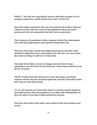 POOLE, “ After they have long suffered, and now shall suffer no longer; for it is
enough my people know, and the heathen know, that I am the Lord.
Borne their shame; reproach for their sins cast on them by the heathen, with great
reflections on their God: this was part of the punishment of them all, and the
greatest grief to the best among them, that their God was reproached.
Their trespasses; the punishment of those trespasses whereby they sinned against
God, which this prophet plainly and frequently chargeth them with.
When they dwelt safely; and this done amidst that prosperity and safety which
should have obliged them to love and obedience; but when they were safe at home,
they sinned as if danger would never overtake them.
None made them afraid; no enemy to endanger and alarm them. Strange
ingratitude, to east off the fear of God, and his law, when he had set them free from
the fear of enemies!
TRAPP, “Ezekiel 39:26 After that they have borne their shame, and all their
trespasses whereby they have trespassed against me, when they dwelt safely in their
land, and none made [them] afraid.
Ver. 26. After that they have borne their shame.] Are become soundly ashamed of
their sinful practices: Hoc enim ingenium est verae fidei, saith Oecolampadius, for
this is the nature of true faith, to blush and bleed for sins past.
When they dwelt safely in their land.] And so settled on their lease through carnal
security.
87
 