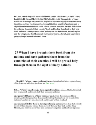 PULPIT, “After they have borne their shame (comp. Ezekiel 16:52, Ezekiel 16:54;
Ezekiel 32:24, Ezekiel 32:30; Ezekiel 34:29; Ezekiel 36:6). The captivity of Israel
would not be brought back until her people had been thoroughly chastised for their
iniquities, and that chastisement had wrought in them a spirit of penitence and a
disposition towards obedience. Then should Jehovah interpose for their deliverance
by gathering them out of their enemies' lands and leading them back to their own
land; and these two experiences, the Captivity and the Restoration, the driving out
and the bringing in, should complete their conversion to Jehovah, and secure their
perpetual enjoyment of Jehovah's favor.
27 When I have brought them back from the
nations and have gathered them from the
countries of their enemies, I will be proved holy
through them in the sight of many nations.
CLARKE, "When I have - gathered them - Antiochus had before captured many
of the Jews, and sold them for slaves; see Dan_11:33.
GILL, “When I have brought them again from the people,.... That is, then shall
they be ashamed, and repent of all their trespasses and sins:
and gathered them out of their enemies lands; from the provinces of their
enemies, as the Targum; when they are collected together in a body out of each of the
nations where they are now dispersed, and brought to their own land:
and am sanctified in them in the sight of many nations; when they shall publicly
repent of their sins, and forsake them, and seek the Lord their God, and the King
Messiah, and embrace and profess him, and acknowledge that God has been righteous
88
 