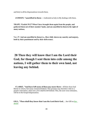 and holy in all his dispensations towards them.
JAMISON, "sanctified in them — vindicated as holy in My dealings with them.
TRAPP, “Ezekiel 39:27 When I have brought them again from the people, and
gathered them out of their enemies’ lands, and am sanctified in them in the sight of
many nations;
Ver. 27. And am sanctified in them,] i.e., Have fully shown my sanctity and majesty,
both by their punishment and by their deliverance.
28 Then they will know that I am the Lord their
God, for though I sent them into exile among the
nations, I will gather them to their own land, not
leaving any behind.
CLARKE, "And have left none of then any more there - All that chose had
liberty to return; but many remained behind. This promise may therefore refer to a
greater restoration, when not a Jew shall be left behind. This, the next verse intimates,
will be in the Gospel dispensation.
GILL, "Then shall they know that I am the Lord their God,.... See Gill on Eze_
39:22;
89
 