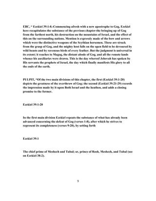 EBC, “ Ezekiel 39:1-8.-Commencing afresh with a new apostrophe to Gog, Ezekiel
here recapitulates the substance of the previous chapter-the bringing up of Gog
from the farthest north, his destruction on the mountains of Israel, and the effect of
this on the surrounding nations. Mention is expressly made of the bow and arrows
which were the distinctive weapons of the Scythian horsemen. These are struck
from the grasp of Gog, and the mighty host falls on the open field to be devoured by
wild beasts and by ravenous birds of every feather. But the judgment is universal in
its extent; it reaches to Magog, the distant abode of Gog, and all the remote lands
whence his auxiliaries were drawn. This is the day whereof Jehovah has spoken by
His servants the prophets of Israel, the day which finally manifests His glory to all
the ends of the earth.
PULPIT, “Of the two main divisions of this chapter, the first (Ezekiel 39:1-20)
depicts the greatness of the overthrow of Gog; the second (Ezekiel 39:21-29) records
the impression made by it upon Both Israel and the heathen, and adds a closing
promise to the former.
Ezekiel 39:1-20
In the first main division Ezekiel repeats the substance of what has already been
advanced concerning the defeat of Gog (verses 1-8), after which he strives to
represent its completeness (verses 9-20), by setting forth
Ezekiel 39:1
The chief prime of Meshech and Tubal; or, prince of Rosh, Meshech, and Tubal (see
on Ezekiel 38:2).
9
 