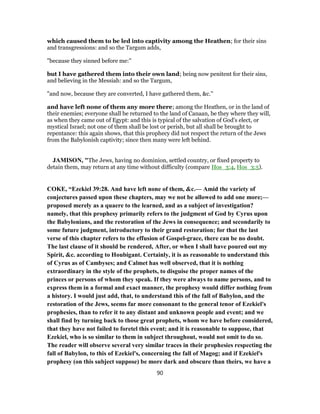which caused them to be led into captivity among the Heathen; for their sins
and transgressions: and so the Targum adds,
"because they sinned before me:''
but I have gathered them into their own land; being now penitent for their sins,
and believing in the Messiah: and so the Targum,
"and now, because they are converted, I have gathered them, &c.''
and have left none of them any more there; among the Heathen, or in the land of
their enemies; everyone shall be returned to the land of Canaan, be they where they will,
as when they came out of Egypt: and this is typical of the salvation of God's elect, or
mystical Israel; not one of them shall be lost or perish, but all shall be brought to
repentance: this again shows, that this prophecy did not respect the return of the Jews
from the Babylonish captivity; since then many were left behind.
JAMISON, "The Jews, having no dominion, settled country, or fixed property to
detain them, may return at any time without difficulty (compare Hos_3:4, Hos_3:5).
COKE, “Ezekiel 39:28. And have left none of them, &c.— Amid the variety of
conjectures passed upon these chapters, may we not be allowed to add one more;—
proposed merely as a quaere to the learned, and as a subject of investigation?
namely, that this prophesy primarily refers to the judgment of God by Cyrus upon
the Babylonians, and the restoration of the Jews in consequence; and secondarily to
some future judgment, introductory to their grand restoration; for that the last
verse of this chapter refers to the effusion of Gospel-grace, there can be no doubt.
The last clause of it should be rendered, After, or when I shall have poured out my
Spirit, &c. according to Houbigant. Certainly, it is as reasonable to understand this
of Cyrus as of Cambyses; and Calmet has well observed, that it is nothing
extraordinary in the style of the prophets, to disguise the proper names of the
princes or persons of whom they speak. If they were always to name persons, and to
express them in a formal and exact manner, the prophesy would differ nothing from
a history. I would just add, that, to understand this of the fall of Babylon, and the
restoration of the Jews, seems far more consonant to the general tenor of Ezekiel's
prophesies, than to refer it to any distant and unknown people and event; and we
shall find by turning back to those great prophets, whom we have before considered,
that they have not failed to foretel this event; and it is reasonable to suppose, that
Ezekiel, who is so similar to them in subject throughout, would not omit to do so.
The reader will observe several very similar traces in their prophesies respecting the
fall of Babylon, to this of Ezekiel's, concerning the fall of Magog; and if Ezekiel's
prophesy (on this subject suppose) be more dark and obscure than theirs, we have a
90
 