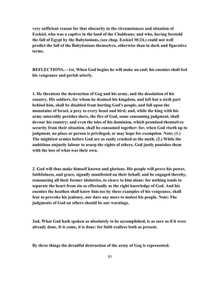 very sufficient reason for that obscurity in the circumstances and situation of
Ezekiel, who was a captive in the land of the Chaldeans; and who, having foretold
the fall of Egypt by the Babylonians, (see chap. Ezekiel 30:24.) could not well
predict the fall of the Babylonians themselves, otherwise than in dark and figurative
terms.
REFLECTIONS.—1st, When God begins he will make an end; his enemies shall feel
his vengeance and perish utterly.
1. He threatens the destruction of Gog and his army, and the desolation of his
country. His soldiers, for whom he drained his kingdom, and left but a sixth part
behind him, shall be disabled from hurting God's people, and fall upon the
mountains of Israel, a prey to every beast and bird; and, while the king with his
army miserably perishes there, the fire of God, some consuming judgment, shall
devour his country; and even the isles of his dominion, which promised themselves
security from their situation, shall be consumed together: for, when God riseth up to
judgment, no place or person is privileged, or may hope for exemption. Note; (1.)
The mightiest armies before God are as easily crushed as the moth. (2.) While the
ambitious unjustly labour to usurp the rights of others, God justly punishes them
with the loss of what was their own.
2. God will thus make himself known and glorious. His people will prove his power,
faithfulness, and grace, signally manifested on their behalf, and be engaged thereby,
renouncing all their former idolatries, to cleave to him alone: for nothing tends to
separate the heart from sin so effectually as the right knowledge of God. And his
enemies the heathen shall know him too by these examples of his vengeance, shall
fear to provoke his jealousy, nor dare any more to molest his people. Note; The
judgments of God on others should be our warnings.
2nd, What God hath spoken as absolutely to be accomplished, is as sure as if it were
already done. It is come, it is done: for faith realizes both as present.
By three things the dreadful destruction of the army of Gog is represented.
91
 