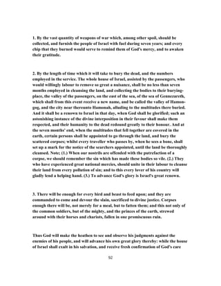 1. By the vast quantity of weapons of war which, among other spoil, should be
collected, and furnish the people of Israel with fuel during seven years; and every
chip that they burned would serve to remind them of God's mercy, and to awaken
their gratitude.
2. By the length of time which it will take to bury the dead, and the numbers
employed in the service. The whole house of Israel, assisted by the passengers, who
would willingly labour to remove so great a nuisance, shall be no less than seven
months employed in cleansing the land, and collecting the bodies to their burying-
place, the valley of the passengers, on the east of the sea, of the sea of Gennezareth,
which shall from this event receive a new name, and be called the valley of Hamon-
gog, and the city near thereunto Hamonah, alluding to the multitudes there buried.
And it shall be a renown to Israel in that day, when God shall be glorified; such an
astonishing instance of the divine interposition in their favour shall make them
respected, and their humanity to the dead redound greatly to their honour. And at
the seven months' end, when the multitudes that fell together are covered in the
earth, certain persons shall be appointed to go through the land, and bury the
scattered corpses; whilst every traveller who passes by, when he sees a bone, shall
set up a mark for the notice of the searchers appointed, until the land be thoroughly
cleansed. Note; (1.) When our nostrils are offended with the putrefaction of a
corpse, we should remember the sin which has made these bodies so vile. (2.) They
who have experienced great national mercies, should unite in their labour to cleanse
their land from every pollution of sin; and to this every lover of his country will
gladly lend a helping hand. (3.) To advance God's glory is Israel's great renown.
3. There will be enough for every bird and beast to feed upon; and they are
commanded to come and devour the slain, sacrificed to divine justice. Corpses
enough there will be, not merely for a meal, but to fatten them; and this not only of
the common soldiers, but of the mighty, and the princes of the earth, strewed
around with their horses and chariots, fallen in one promiscuous ruin.
Thus God will make the heathen to see and observe his judgments against the
enemies of his people, and will advance his own great glory thereby: while the house
of Israel shall exult in his salvation, and receive fresh confirmation of God's care
92
 
