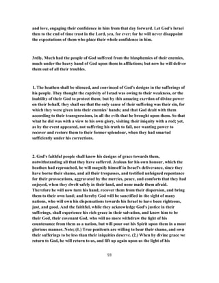 and love, engaging their confidence in him from that day forward. Let God's Israel
then to the end of time trust in the Lord, yea, for ever: for he will never disappoint
the expectations of them who place their whole confidence in him.
3rdly, Much had the people of God suffered from the blasphemies of their enemies,
much under the heavy hand of God upon them in afflictions; but now he will deliver
them out of all their troubles.
1. The heathen shall be silenced, and convinced of God's designs in the sufferings of
his people. They thought the captivity of Israel was owing to their weakness, or the
inability of their God to protect them; but by this amazing exertion of divine power
on their behalf, they shall see that the only cause of their suffering was their sin, for
which they were given into their enemies' hands; and that God dealt with them
according to their transgressions, in all the evils that he brought upon them. So that
what he did was with a view to his own glory, visiting their iniquity with a rod; yet,
as by the event appeared, not suffering his truth to fail, nor wanting power to
recover and restore them to their former splendour, when they had smarted
sufficiently under his corrections.
2. God's faithful people shall know his designs of grace towards them,
notwithstanding all that they have suffered. Jealous for his own honour, which the
heathen had reproached, he will magnify himself in Israel's deliverance, since they
have borne their shame, and all their trespasses, and testified unfeigned repentance
for their provocations, aggravated by the mercies, peace, and comforts that they had
enjoyed, when they dwelt safely in their land, and none made them afraid.
Therefore he will now turn his hand, recover them from their dispersion, and bring
them to their own land; and hereby God will be sanctified in the sight of many
nations, who will own his dispensations towards his Israel to have been righteous,
just, and good. And the faithful, while they acknowledge God's justice in their
sufferings, shall experience his rich grace in their salvation, and know him to be
their God, their covenant God, who will no more withdraw the light of his
countenance from them as a nation, but will pour out his Spirit upon them in a most
glorious manner. Note; (1.) True penitents are willing to bear their shame, and own
their sufferings to be less than their iniquities deserve. (2.) When by divine grace we
return to God, he will return to us, and lift up again upon us the light of his
93
 