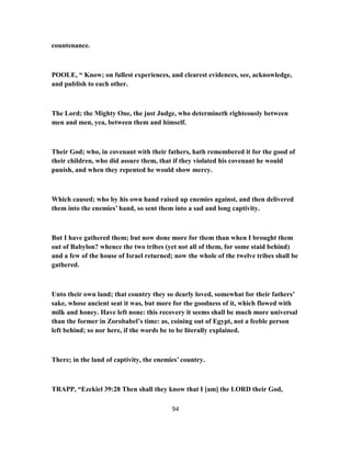 countenance.
POOLE, “ Know; on fullest experiences, and clearest evidences, see, acknowledge,
and publish to each other.
The Lord; the Mighty One, the just Judge, who determineth righteously between
men and men, yea, between them and himself.
Their God; who, in covenant with their fathers, hath remembered it for the good of
their children, who did assure them, that if they violated his covenant he would
punish, and when they repented he would show mercy.
Which caused; who by his own hand raised up enemies against, and then delivered
them into the enemies’ hand, so sent them into a sad and long captivity.
But I have gathered them; but now done more for them than when I brought them
out of Babylon? whence the two tribes (yet not all of them, for some staid behind)
and a few of the house of Israel returned; now the whole of the twelve tribes shall be
gathered.
Unto their own land; that country they so dearly loved, somewhat for their fathers’
sake, whose ancient seat it was, but more for the goodness of it, which flowed with
milk and honey. Have left none: this recovery it seems shall be much more universal
than the former in Zorobabel’s time: as, coining out of Egypt, not a feeble person
left behind; so nor here, if the words be to be literally explained.
There; in the land of captivity, the enemies’ country.
TRAPP, “Ezekiel 39:28 Then shall they know that I [am] the LORD their God,
94
 
