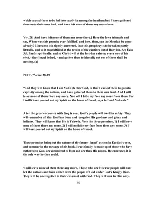 which caused them to be led into captivity among the heathen: but I have gathered
them unto their own land, and have left none of them any more there.
Ver. 28. And have left none of them any more there.] Here the Jews triumph and
say, When was this promise ever fulfilled? and how, then, can the Messiah be come
already? Hereunto it is rightly answered, that this prophecy is to be taken partly
literally, and so it was fulfilled at the return of the captives out of Babylon. See Ezra
3:1. Partly spiritually; and so Christ will at the last day raise up every one of his
elect, - that Israel indeed, - and gather them to himself; not one of them shall be
missing. (a)
PETT, “Verse 28-29
“And they will know that I am Yahweh their God, in that I caused them to go into
captivity among the nations, and have gathered them to their own land. And I will
leave none of them there any more. Nor will I hide my face any more from them. For
I (will) have poured out my Spirit on the house of Israel, says he Lord Yahweh.”
After the great encounter with Gog is over, God’s people will dwell in safety. They
will remember all that God has done and recognise His goodness and glory and
holiness. They will know that He is Yahweh. Note the three promises, 1) I will leave
none of them there any more. 2) I will not hide my face from them any more. 3) I
will have poured out my Spirit on the house of Israel.
These promises bring out the nature of the future ‘Israel’ as seen in Ezekiel’s eyes,
and summarise the message of his book. Israel finally is made up of those who have
gathered to God, are committed to Him and are thus His people. He expressed it in
the only way he then could.
‘I will leave none of them there any more.’ Those who are His true people will have
left the nations and been united with the people of God under God’s Kingly Rule.
They will be one together in their covenant with God. They will look to Him only.
95
 