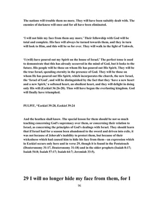 The nations will trouble them no more. They will have been suitably dealt with. The
enemies of darkness will once and for all have been eliminated.
‘I will not hide my face from them any more.’ Their fellowship with God will be
total and complete. His face will always be turned towards them, and they in turn
will look to Him, and this will be so for ever. They will walk in the light of Yahweh.
‘I (will) have poured out my Spirit on the house of Israel.’ The perfect tense is used
to demonstrate that this has already occurred in the mind of God, but it looks to the
future. His people will be those on whom He has poured out His Spirit. They will be
the true Israel, spending eternity in the presence of God. They will be those on
whom He has poured out His Spirit, which incorporates the church, the new Israel,
the ‘Israel of God’, and will be distinguished by the fact that they ‘have a new heart
and a new Spirit,’ a softened heart, an obedient heart, and they will delight in doing
only His will (Ezekiel 36:26-28). Thus will have begun the everlasting kingdom. God
will finally have triumphed.
PULPIT, “Ezekiel 39:28, Ezekiel 39:24
And the heathen shall know. The special lesson for them should be not so much
teaching concerning God's supremacy over them, or concerning their relation to
Israel, as concerning the principles of God's dealings with Israel. They should learn
that if Israel had for a season been abandoned to the sword and driven into exile, it
was not because of Jehovah's inability to protect them, but because of their
wickedness which had caused him to hide his face from them—an expression which
in Ezekiel occurs only here and in verse 29, though it is found in the Pentateuch
(Deuteronomy 31:17, Deuteronomy 31:18) and in the older prophets (Isaiah 8:17;
Isaiah 54:8; Isaiah 57:17; Isaiah 64:7; Jeremiah 33:5).
29 I will no longer hide my face from them, for I
96
 
