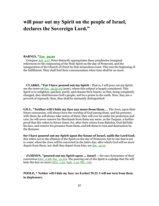 will pour out my Spirit on the people of Israel,
declares the Sovereign Lord.”
BARNES, "Eze_39:29
Compare Act_2:17. Peter distinctly appropriates these prophecies (marginal
references) to the outpouring of the Holy Spirit on the day of Pentecost, and the
inauguration of the Church of Christ by that miraculous event. This was the beginning of
the fulfillment. They shall find their consummation when time shall be no more.
CLARKE, "For I have poured out my Spirit - That is, I will pour out my Spirit;
see the notes on Eze_36:25-29 (note), where this subject is largely considered. This
Spirit is to enlighten, quicken, purify, and cleanse their hearts; so that, being completely
changed, they shall become God’s people, and be a praise in the earth. Now, they are a
proverb of reproach; then, they shall be eminently distinguished.
GILL, "Neither will I hide my face any more from them,.... The Jews, upon their
future conversion, will always have the worship of God among them, and his presence
with them; he will always take notice of them; they will ever be under his protection and
care; he will never remove his Shechinah from them any more, as the Targum: a further
proof that this refers to future times; for, after their return from Babylon, God did hide
his face, and remove his presence from them, and left them to ruin and destruction by
the Romans:
for I have poured out my Spirit upon the house of Israel, saith the Lord God;
this refers not to the effusion of the Spirit on the day of Pentecost, but to one that is yet
to come, when the Jews will be converted in the latter day; after which God will no more
depart from them, nor shall they depart from him; see Zec_12:10.
JAMISON, "poured out my Spirit upon ... Israel — the sure forerunner of their
conversion (Joe_2:28; Zec_12:10). The pouring out of His Spirit is a pledge that He will
hide His face no more (2Co_1:22; Eph_1:14; Phi_1:6).
POOLE, “ Neither will I hide my face: see Ezekiel 39:23. I will not turn from them
in displeasure.
97
 