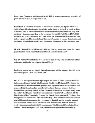 From them; from the whole house of Israel. This is no assurance to any pretender of
great interest in God, who yet lives in sin.
Poured out, in abundant measures of wisdom and holiness, my Spirit; which is a
Spirit of sanctification to make them holy, and a Spirit of strength to confirm them
in holiness, and of adoption to sweeten obedience to them; they shall not, they will
not depart from me, according to the promises, Ezekiel 11:19,20 36:25-27 37:23-28
Jeremiah 31:31, &c.; Jeremiah 32:37-40. It was sin that caused God to hide his face,
and now grace shall be given to keep them out of sin, and to engage them to constant
obedience, that God may rejoice over them to do them good in this their latter end.
TRAPP, “Ezekiel 39:29 Neither will I hide my face any more from them: for I have
poured out my spirit upon the house of Israel, saith the Lord GOD.
Ver. 29. Neither Will I hide my face any more from them.] They shall have beatiful
vision and fruition for ever. See on Ezekiel 39:25.
For I have poured out my spirit.] Have already, and will do yet more liberally in the
days of the gospel. [Acts 2:2-7 John 7:38]
PULPIT, “I have poured out my Spirit upon the house of Israel. Already Jehovah
had promised to put his Spirit in his people (Ezekiel 36:27; Ezekiel 37:14); now the
fact that he has implemented that promise by a copious effusion of the same he cites
as a proof that Israel shall no more forfeit his favor because no more shall she
forsake his ways (comp. Isaiah 59:21). The same promise had been previously given
by Joel (Joel 2:28), and was afterwards renewed by Zechariah (Zechariah 12:10).
The citation of Joel's words by Peter on the Day of Pentecost (Acts 2:17) shows that
he regarded the remarkable effusion of the Holy Ghost on that memorable occasion
as a fulfillment of the premise here recorded by Ezekiel. Yet the promise was not
then exhausted. Rather it has often since been implemented, and will doubtless
receive its consummation in the New Jerusalem. "No historical Church, Jewish or
Gentile," writes Plumptre, "has ever yet realized the picture here sketched by
98
 
