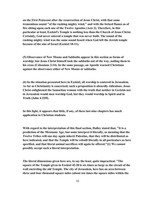 on the First Pentecost after the resurrection of Jesus Christ, with that same
tremendous sound "of the rushing mighty wind," and with the forked flames as of
fire sitting upon each one of the Twelve Apostles (Acts 2). Therefore, in this
particular at least, Ezekiel's Temple is nothing less than the Church of Jesus Christ.
Certainly, God never entered a temple that was never built. The sound of the
rushing mighty wind was the same sound heard when God left the Jewish temple
because of the sins of Israel (Ezekiel 10-11).
(5) Observance of New Moons and Sabbaths appear in this section as forms of
worship; but Jesus Christ himself took the sabbaths out of the way, nailing them to
his cross (Colossians 2:14). In the same passage, an Apostle warned Christians
against the observance either of New Moons or sabbaths.
(6) In the situation presented here in Ezekiel, all worship is centered in Jerusalem.
As far as Christianity is concerned, such a proposition is absurdly ridiculous. Jesus
Christ enlightened the Samaritan woman with the truth that neither in Gerizim nor
in Jerusalem would men worship God, but they would worship in Spirit and in
Truth (John 4:22ff).
In this light, it appears that little, if any, of these last nine chapters has much
application to Christian students.
With regard to the interpretation of this final section, Halley stated that, "It is a
prediction of the Messianic Age; but some interpret it literally, as meaning that the
Twelve Tribes will one day again inherit Palestine, that they will be distributed as
here indicated, and that the Temple will be rebuilt literally in all particulars as here
specified, and that literal animal sacrifices will again be offered."[1] We cannot
possibly accept such a literal interpretation.
The literal dimensions given here are, to say the least, quite impractical. "The
square of the Temple given in Ezekiel 42:20 is six times as large as the circuit of the
wall encircling the old Temple. The city of Jerusalem, here has an area between
three and four thousand square miles (about ten times the square miles within the
10
 