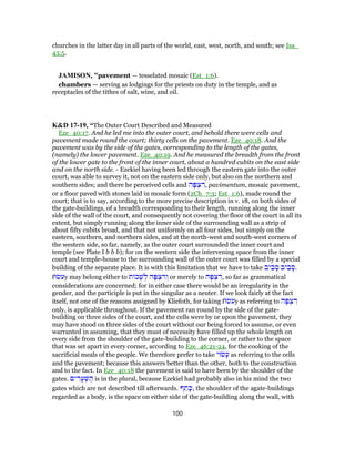 churches in the latter day in all parts of the world, east, west, north, and south; see Isa_
43:5.
JAMISON, "pavement — tesselated mosaic (Est_1:6).
chambers — serving as lodgings for the priests on duty in the temple, and as
receptacles of the tithes of salt, wine, and oil.
K&D 17-19, “The Outer Court Described and Measured
Eze_40:17. And he led me into the outer court, and behold there were cells and
pavement made round the court; thirty cells on the pavement. Eze_40:18. And the
pavement was by the side of the gates, corresponding to the length of the gates,
(namely) the lower pavement. Eze_40:19. And he measured the breadth from the front
of the lower gate to the front of the inner court, about a hundred cubits on the east side
and on the north side. - Ezekiel having been led through the eastern gate into the outer
court, was able to survey it, not on the eastern side only, but also on the northern and
southern sides; and there he perceived cells and ‫ה‬ָ‫פּ‬ ְ‫צ‬ ִ‫,ר‬ pavimentum, mosaic pavement,
or a floor paved with stones laid in mosaic form (2Ch_7:3; Est_1:6), made round the
court; that is to say, according to the more precise description in v. 18, on both sides of
the gate-buildings, of a breadth corresponding to their length, running along the inner
side of the wall of the court, and consequently not covering the floor of the court in all its
extent, but simply running along the inner side of the surrounding wall as a strip of
about fifty cubits broad, and that not uniformly on all four sides, but simply on the
eastern, southern, and northern sides, and at the north-west and south-west corners of
the western side, so far, namely, as the outer court surrounded the inner court and
temple (see Plate I b b b); for on the western side the intervening space from the inner
court and temple-house to the surrounding wall of the outer court was filled by a special
building of the separate place. It is with this limitation that we have to take ‫יב‬ ִ‫ב‬ ָ‫ס‬ ‫יב‬ ִ‫ב‬ ָ‫.ס‬
f‫עשׂוּ‬y may belong either to ‫ת‬ ‫כ‬ָ‫שׁ‬ ְ‫ל‬ ‫ה‬ָ‫פּ‬ ְ‫צ‬ ִ‫ר‬ ְ‫ו‬ or merely to ‫ה‬ָ‫פּ‬ ְ‫צ‬ ִ‫,ר‬ so far as grammatical
considerations are concerned; for in either case there would be an irregularity in the
gender, and the participle is put in the singular as a neuter. If we look fairly at the fact
itself, not one of the reasons assigned by Kliefoth, for taking f‫עשׂוּ‬y as referring to ‫ה‬ָ‫פּ‬ ְ‫צ‬ ִ‫ר‬
only, is applicable throughout. If the pavement ran round by the side of the gate-
building on three sides of the court, and the cells were by or upon the pavement, they
may have stood on three sides of the court without our being forced to assume, or even
warranted in assuming, that they must of necessity have filled up the whole length on
every side from the shoulder of the gate-building to the corner, or rather to the space
that was set apart in every corner, according to Eze_46:21-24, for the cooking of the
sacrificial meals of the people. We therefore prefer to take ‫שׂוּי‬ָ‫ע‬ as referring to the cells
and the pavement; because this answers better than the other, both to the construction
and to the fact. In Eze_40:18 the pavement is said to have been by the shoulder of the
gates. ‫ים‬ ִ‫ר‬ָ‫ע‬ ְ‫שּׁ‬ ַ‫ה‬ is in the plural, because Ezekiel had probably also in his mind the two
gates which are not described till afterwards. ‫ף‬ ֵ‫ת‬ ָ‫,כּ‬ the shoulder of the agate-buildings
regarded as a body, is the space on either side of the gate-building along the wall, with
100
 
