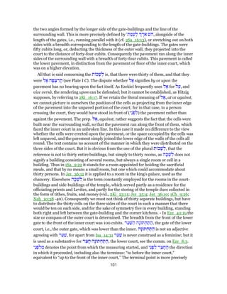 the two angles formed by the longer side of the gate-buildings and the line of the
surrounding wall. This is more precisely defined by '‫ת‬ ַ‫מּ‬ֻ‫ע‬ ְ‫ל‬ ֶ‫ֹר‬‫א‬ ‫,השׁ‬ alongside of the
length of the gates, i.e., running parallel with it (cf. 2Sa_16:13), or stretching out on both
sides with a breadth corresponding to the length of the gate-buildings. The gates were
fifty cubits long, or, deducting the thickness of the outer wall, they projected into the
court to the distance of forty-four cubits. Consequently the pavement ran along the inner
sides of the surrounding wall with a breadth of forty-four cubits. This pavement is called
the lower pavement, in distinction from the pavement or floor of the inner court, which
was on a higher elevation.
All that is said concerning the ‫ת‬ ‫כ‬ָ‫שׁ‬ ְ‫ל‬ is, that there were thirty of them, and that they
were ‫ל‬ ֶ‫א‬ ‫ה‬ָ‫פּ‬ ְ‫צ‬ ִ‫ר‬ ָ‫ה‬ (see Plate I C). The dispute whether ‫ל‬ ֶ‫א‬ signifies by or upon the
pavement has no bearing upon the fact itself. As Ezekiel frequently uses ‫ל‬ ֶ‫א‬ for ‫ל‬ַ‫,ע‬ and
vice versâ, the rendering upon can be defended; but it cannot be established, as Hitzig
supposes, by referring to 2Ki_16:17. If we retain the literal meaning of ‫ל‬ ֶ‫,א‬ at or against,
we cannot picture to ourselves the position of the cells as projecting from the inner edge
of the pavement into the unpaved portion of the court; for in that case, to a person
crossing the court, they would have stood in front of (‫ֵי‬‫נ‬ ְ‫פ‬ ִ‫)ל‬ the pavement rather than
against the pavement. The prep. ‫ל‬ ֶ‫,א‬ against, rather suggests the fact that the cells were
built near the surrounding wall, so that the pavement ran along the front of them, which
faced the inner court in an unbroken line. In this case it made no difference to the view
whether the cells were erected upon the pavement, or the space occupied by the cells was
left unpaved, and the pavement simply joined the lower edge of the walls of the cells all
round. The text contains no account of the manner in which they were distributed on the
three sides of the court. But it is obvious from the use of the plural ‫ת‬ ‫כ‬ָ‫שׁ‬ ְ‫,ל‬ that the
reference is not to thirty entire buildings, but simply to thirty rooms, as ‫ה‬ָ‫כּ‬ ְ‫שׁ‬ ִ‫ל‬ does not
signify a building consisting of several rooms, but always a single room or cell in a
building. Thus in 1Sa_9:22 it stands for a room appointed for holding the sacrificial
meals, and that by no means a small room, but one which could accommodate about
thirty persons. In Jer_36:12 it is applied to a room in the king's palace, used as the
chancery. Elsewhere ‫ה‬ָ‫כּ‬ ְ‫שׁ‬ ִ‫ל‬ is the term constantly employed for the rooms in the court-
buildings and side-buildings of the temple, which served partly as a residence for the
officiating priests and Levites, and partly for the storing of the temple dues collected in
the form of tithes, fruits, and money (vid., 2Ki_23:11; Jer_35:4; Jer_36:10; 1Ch_9:26;
Neh_10:38 -40). Consequently we must not think of thirty separate buildings, but have
to distribute the thirty cells on the three sides of the court in such a manner that there
would be ten on each side, and for the sake of symmetry five in every building, standing
both right and left between the gate-building and the corner kitchens. - In Eze_40:19 the
size or compass of the outer court is determined. The breadth from the front of the lower
gate to the front of the inner court was 100 cubits. ‫ר‬ַ‫ע‬ַ‫שּׁ‬ ַ‫ה‬ ‫ָה‬‫נ‬ ‫תּ‬ ְ‫ח‬ ַ‫תּ‬ ַ‫,ה‬ the gate of the lower
court, i.e., the outer gate, which was lower than the inner. ‫ָה‬‫נ‬ ‫תּ‬ ְ‫ח‬ ַ‫תּ‬ ַ‫ה‬ is not an adjective
agreeing with ‫ר‬ַ‫ע‬ַ‫,שׁ‬ for apart from Isa_14:31 ‫ר‬ַ‫ע‬ַ‫שׁ‬ is never construed as a feminine; but it
is used as a substantive for ‫ר‬ֵ‫צ‬ ָ‫ח‬ ‫ָה‬‫נ‬ ‫תּ‬ ְ‫ח‬ ַ‫תּ‬ ַ‫,ה‬ the lower court, see the comm. on Eze_8:3.
‫ֵי‬‫נ‬ ְ‫פ‬ ִ‫ל‬ ִ‫מ‬ denotes the point from which the measuring started, and ‫ֵי‬‫נ‬ ְ‫פ‬ ִ‫ל‬ ‫ר‬ֵ‫צ‬ ָ‫ח‬ ֶ‫ה‬ the direction
in which it proceeded, including also the terminus: “to before the inner court,”
equivalent to “up to the front of the inner court,” The terminal point is more precisely
101
 
