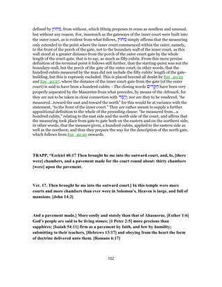 defined by ‫חוּץ‬ ִ‫,מ‬ from without, which Hitzig proposes to erase as needless and unusual,
but without any reason. For, inasmuch as the gateways of the inner court were built into
the outer court, as is evident from what follows, ‫חוּץ‬ ִ‫מ‬ simply affirms that the measuring
only extended to the point where the inner court commenced within the outer, namely,
to the front of the porch of the gate, not to the boundary wall of the inner court, as this
wall stood at a greater distance from the porch of the outer court-gate by the whole
length of the court-gate, that is to say, as much as fifty cubits. From this more precise
definition of the terminal point it follows still further, that the starting-point was not the
boundary-wall, but the porch of the gate of the outer court; in other words, that the
hundred cubits measured by the man did not include the fifty cubits' length of the gate-
building, but this is expressly excluded. This is placed beyond all doubt by Eze_40:23
and Eze_40:27, where the distance of the inner court-gate from the gate (of the outer
court) is said to have been a hundred cubits. - The closing words ‫ים‬ ִ‫ד‬ ָ‫קּ‬ ַ‫ה‬ have been very
properly separated by the Masoretes from what precedes, by means of the Athnach, for
they are not to be taken in close connection with ‫ד‬ ָ‫ָמ‬‫יּ‬ַ‫ו‬; nor are they to be rendered, “he
measured...toward the east and toward the north” for this would be at variance with the
statement, “to the front of the inner court.” They are rather meant to supply a further
appositional definition to the whole of the preceding clause: “he measured from...a
hundred cubits,” relating to the east side and the north side of the court, and affirm that
the measuring took place from gate to gate both on the eastern and on the northern side;
in other words, that the measure given, a hundred cubits, applied to the eastern side as
well as the northern; and thus they prepare the way for the description of the north gate,
which follows from Eze_40:20 onwards.
TRAPP, “Ezekiel 40:17 Then brought he me into the outward court, and, lo, [there
were] chambers, and a pavement made for the court round about: thirty chambers
[were] upon the pavement.
Ver. 17. Then brought he me into the outward court.] In this temple were more
courts and more chambers than ever were in Solomon’s. Heaven is large, and full of
mansions. [John 14:2]
And a pavement made.] More costly and stately than that of Ahasuerus. [Esther 1:6]
God’s people are said to be living stones; [1 Peter 2:5] more precious than
sapphires; [Isaiah 54:11] firm as a pavement by faith, and low by humility;
submitting to their teachers, [Hebrews 13:17] and obeying from the heart the form
of doctrine delivered unto them. [Romans 6:17]
102
 