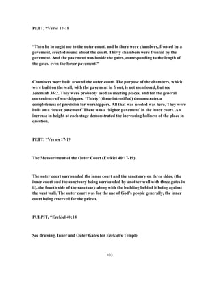 PETT, “Verse 17-18
“Then he brought me to the outer court, and lo there were chambers, fronted by a
pavement, erected round about the court. Thirty chambers were fronted by the
pavement. And the pavement was beside the gates, corresponding to the length of
the gates, even the lower pavement.”
Chambers were built around the outer court. The purpose of the chambers, which
were built on the wall, with the pavement in front, is not mentioned, but see
Jeremiah 35:2. They were probably used as meeting places, and for the general
convenience of worshippers. ‘Thirty’ (three intensified) demonstrates a
completeness of provision for worshippers. All that was needed was here. They were
built on a ‘lower pavement’ There was a ‘higher pavement’ in the inner court. An
increase in height at each stage demonstrated the increasing holiness of the place in
question.
PETT, “Verses 17-19
The Measurement of the Outer Court (Ezekiel 40:17-19).
The outer court surrounded the inner court and the sanctuary on three sides, (the
inner court and the sanctuary being surrounded by another wall with three gates in
it), the fourth side of the sanctuary along with the building behind it being against
the west wall. The outer court was for the use of God’s people generally, the inner
court being reserved for the priests.
PULPIT, “Ezekiel 40:18
See drawing, Inner and Outer Gates for Ezekiel's Temple
103
 
