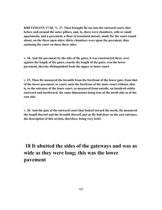 KRETZMANN 17-20, “v. 17. Then brought He me into the outward court, that
before and around the outer pillars, and, lo, there were chambers, cells or small
apartments, and a pavement, a floor of tesselated mosaic, made for the court round
about, on the three open sides; thirty chambers were upon the pavement, thus
enclosing the court on these three sides.
v. 18. And the pavement by the side of the gates, it was constructed there, over
against the length of the gates, exactly the length of the gates, was the lower
pavement, thereby distinguished from the upper or inner court.
v. 19. Then He measured the breadth from the forefront of the lower gate, from that
of the lower pavement, or court, unto the forefront of the inner court without, that
is, to the entrance of the inner court, as measured from outside, an hundred cubits
eastward and northward, the same dimensions being true of the north side as of the
east side.
v. 20. And the gate of the outward court that looked toward the north, He measured
the length thereof and the breadth thereof, just as He had done on the east entrance,
the description of this section, therefore, being very brief.
18 It abutted the sides of the gateways and was as
wide as they were long; this was the lower
pavement
107
 