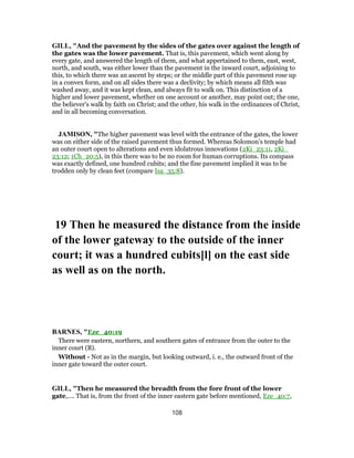 GILL, "And the pavement by the sides of the gates over against the length of
the gates was the lower pavement. That is, this pavement, which went along by
every gate, and answered the length of them, and what appertained to them, east, west,
north, and south, was either lower than the pavement in the inward court, adjoining to
this, to which there was an ascent by steps; or the middle part of this pavement rose up
in a convex form, and on all sides there was a declivity; by which means all filth was
washed away, and it was kept clean, and always fit to walk on. This distinction of a
higher and lower pavement, whether on one account or another, may point out; the one,
the believer's walk by faith on Christ; and the other, his walk in the ordinances of Christ,
and in all becoming conversation.
JAMISON, "The higher pavement was level with the entrance of the gates, the lower
was on either side of the raised pavement thus formed. Whereas Solomon’s temple had
an outer court open to alterations and even idolatrous innovations (2Ki_23:11, 2Ki_
23:12; 1Ch_20:5), in this there was to be no room for human corruptions. Its compass
was exactly defined, one hundred cubits; and the fine pavement implied it was to be
trodden only by clean feet (compare Isa_35:8).
19 Then he measured the distance from the inside
of the lower gateway to the outside of the inner
court; it was a hundred cubits[l] on the east side
as well as on the north.
BARNES, "Eze_40:19
There were eastern, northern, and southern gates of entrance from the outer to the
inner court (B).
Without - Not as in the margin, but looking outward, i. e., the outward front of the
inner gate toward the outer court.
GILL, "Then he measured the breadth from the fore front of the lower
gate,.... That is, from the front of the inner eastern gate before mentioned, Eze_40:7,
108
 