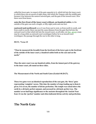 called the lower gate, in respect of the gate opposite to it, which led into the inner court,
to which there was an ascent of eight steps; and which the Targum calls the middle gate,
because it lay between the eastern outward gate, and the gate of the inward court. Now
there were from hence,
unto the fore front of the inner court without, an hundred cubits; to the
outside of the gate was such a length, or fifty eight yards and one foot:
eastward and northward; as so it was from east to west, so from north to south, and
from south to north; there was just the same distance from the gate that led into the
outward court to that which led into the inward court, on all sides; see Eze_40:23 a man
may be a long while an outward court worshipper before he is an inward court
worshipper; the passage through the one to the other is long.
PETT, “Verse 19
“Then he measured the breadth from the forefront of the lower gate to the forefront
of the outside of the inner court, a hundred cubits both on the east and on the
north.”
Thus the outer court was one hundred cubits, from the inmost part of the gateway
to the inner court, all round on three sides.
The Measurement of the North and South Gates (Ezekiel 40:20-27).
These two gates were an identical reproduction of the east gate, the ‘three’ gates
representing ‘complete’ access. This time the number of steps leading up to them is
given. It is seven, the number of divine perfection. The temple was raised above the
earth by a divinely perfect amount, and accessed in a divinely perfect way. The
number seven had huge significance to the ancients throughout the Ancient Near
East. It was the ‘perfect’ number and often indicated divine activity and perfection.
The North Gate
109
 