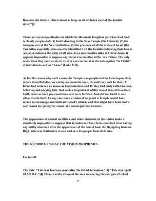 Houston city limits). This is about as large as all of Judea west of the Jordan
river."[2]
There are several particulars in which the Messianic Kingdom (or Church of God)
is clearly prophesied: (1) God's dwelling in the New Temple (the Church); (2) the
immense size of the New Institution; (3) the presence of all the tribes of Israel (the
Ten tribes especially, who must be identified with the Gentiles following their loss to
Assyria) indicates the unity of all men, Jews and Gentiles alike in Christ Jesus. It
appears impossible to suppose any literal resurrection of the Ten Tribes. The only
restoration they ever received, or ever can receive, is in the redemption "in Christ"
of individuals such as "Anna" (Luke 2:36).
As for the reason why such a material Temple was prophesied for Israel upon their
return from Babylon, we can by no means be sure. It could very well be that, IF
Israel had returned en masse as God intended, and IF they had truly rallied to God,
believing and obeying him, that such a magnificent edifice would indeed have been
built. Since no such pre-conditions ever were fulfilled, God did not build it, nor
allow it to be built. In any case, such a vision of so grand a Temple would have
served to encourage and motivate Israel's return; and that might have been God's
sole reason for giving the vision. We cannot pretend to know.
The appearance of animal sacrifices, and other elements, in this vision make it
absolutely impossible to suppose that it could ever have been conceived of as having
any utility whatever after the appearance of the Son of God, the Dayspring from on
High, who was destined to rescue and save his people from their sins.
THE RECORD OF WHAT THE VISION PROPHESIES
Ezekiel 40
The date. "This was fourteen years after the fall of Jerusalem."[3] "This was April
28,523 B.C."[4] There was the vision of the man measuring the east gate (Ezekiel
11
 