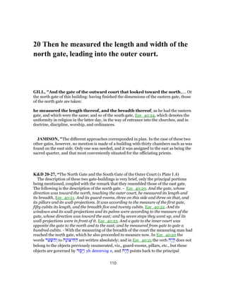 20 Then he measured the length and width of the
north gate, leading into the outer court.
GILL, "And the gate of the outward court that looked toward the north,.... Or
the north gate of this building: having finished the dimensions of the eastern gate, those
of the north gate are taken:
he measured the length thereof, and the breadth thereof; as he had the eastern
gate, and which were the same; and so of the south gate, Eze_40:24, which denotes the
uniformity in religion in the latter day, in the way of entrance into the churches, and in
doctrine, discipline, worship, and ordinances.
JAMISON, "The different approaches corresponded in plan. In the case of these two
other gates, however, no mention is made of a building with thirty chambers such as was
found on the east side. Only one was needed, and it was assigned to the east as being the
sacred quarter, and that most conveniently situated for the officiating priests.
K&D 20-27, “The North Gate and the South Gate of the Outer Court (1 Plate I A)
The description of these two gate-buildings is very brief, only the principal portions
being mentioned, coupled with the remark that they resembled those of the east gate.
The following is the description of the north gate. - Eze_40:20. And the gate, whose
direction was toward the north, touching the outer court, he measured its length and
its breadth, Eze_40:21. And its guard-rooms, three on this side and three on that, and
its pillars and its wall-projections. It was according to the measure of the first gate,
fifty cubits its length, and the breadth five and twenty cubits. Eze_40:22. And its
windows and its wall-projections and its palms were according to the measure of the
gate, whose direction was toward the east; and by seven steps they went up, and its
wall-projections were in front of it. Eze_40:23. And a gate to the inner court was
opposite the gate to the north and to the east; and he measured from gate to gate a
hundred cubits. - With the measuring of the breadth of the court the measuring man had
reached the north gate, which he also proceeded to measure now. In Eze_40:20 the
words ‫ר‬ַ‫ע‬ַ‫שּׁ‬ ַ‫ה‬ ְ‫ו‬ to ‫ָה‬‫נ‬ ‫יצ‬ ִ‫ח‬ ַ‫ה‬ are written absolutely; and in Eze_40:21 the verb ‫ָה‬‫י‬ ָ‫ה‬ does not
belong to the objects previously enumerated, viz., guard-rooms, pillars, etc., but these
objects are governed by ‫ד‬ ָ‫ָמ‬‫יּ‬ַ‫ו‬ yb denrevog e, and ‫ָה‬‫י‬ ָ‫ה‬ points back to the principal
110
 