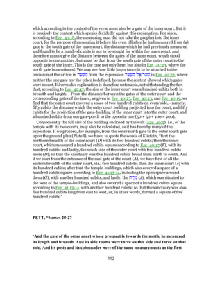 which according to the context of the verse must also be a gate of the inner court. But it
is precisely the context which speaks decidedly against this explanation. For since,
according to Eze_40:18, the measuring man did not take the prophet into the inner
court, for the purpose of measuring it before his eyes, till after he had measured from (a)
gate to the south gate of the inner court, the distance which he had previously measured
and found to be a hundred cubits is not to be sought for within the inner court, and
therefore cannot give the distance between the gates of the inner court, which stood
opposite to one another, but must be that from the south gate of the outer court to the
south gate of the inner. This is the case not only here, but also in Eze_40:23, where the
north gate is mentioned. We may see how little importance is to be attached to the
omission of the article in ‫ר‬ַ‫ע‬ַ‫שּׁ‬ ִ‫מ‬ from the expression ‫ר‬ַ‫ע‬ַ‫שּׁ‬ ִ‫מ‬ ‫ל‬ ֶ‫א‬ ‫ר‬ַ‫ע‬ַ‫שׁ‬ in Eze_40:23, where
neither the one gate nor the other is defined, because the context showed which gates
were meant. Hävernick's explanation is therefore untenable, notwithstanding the fact
that, according to Eze_40:47, the size of the inner court was a hundred cubits both in
breadth and length. - From the distance between the gates of the outer court and the
corresponding gates of the inner, as given in Eze_40:27, Eze_40:23, and Eze_40:19, we
find that the outer court covered a space of two hundred cubits on every side, - namely,
fifty cubits the distance which the outer court building projected into the court, and fifty
cubits for the projection of the gate-building of the inner court into the outer court, and
a hundred cubits from one gate-porch to the opposite one (50 + 50 + 100 = 200).
Consequently the full size of the building enclosed by the wall (Eze_40:5), i.e., of the
temple with its two courts, may also be calculated, as it has been by many of the
expositors. If we proceed, for example, from the outer north gate to the outer south gate
upon the ground plan (Plate I), we have, to quote the words of Kliefoth, “first the
northern breadth of the outer court (D) with its two hundred cubits; then the inner
court, which measured a hundred cubits square according to Eze_40:47 (E), with its
hundred cubits; and lastly, the south side of the outer court with two hundred cubits
more (D); so that the sanctuary was five hundred cubits broad from north to south. And
if we start from the entrance of the east gate of the court (A), we have first of all the
eastern breadth of the outer court, viz., two hundred cubits; then the inner court (e) with
its hundred cubits; after that the temple-buildings, which also covered a space of a
hundred cubits square according to Eze_41:13-14, including the open space around
them (G), with another hundred cubits; and lastly, the ‫ה‬ ָ‫ר‬ְ‫ז‬ִ‫גּ‬ (J), which was situated to
the west of the temple-buildings, and also covered a space of a hundred cubits square
according to Eze_41:13-14, with another hundred cubits; so that the sanctuary was also
five hundred cubits long from east to west, or, in other words, formed a square of five
hundred cubits.”
PETT, “Verses 20-27
‘And the gate of the outer court whose prospect is towards the north, he measured
its length and breadth. And its side rooms were three on this side and three on that
side. And its posts and its colonnades were of the same measurements as the first
112
 