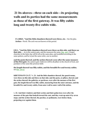 21 Its alcoves—three on each side—its projecting
walls and its portico had the same measurements
as those of the first gateway. It was fifty cubits
long and twenty-five cubits wide.
CLARKE, "And the little chambers thereof were three, etc. - See the plan.
Arches - Porch. The arch was not known at this period.
GILL, "And the little chambers thereof were three on this side, and three on
that side,.... As in the eastern gate, and the measures the same, Eze_40:7. Gospel
churches in the latter day will be all on the same plan, and modelled according to the
same pattern, and be in just the same order, one as another:
and the posts thereof, and the arches thereof, were after the same measure
of the first gate; the eastern gate: believers will be all pillars in the church of God, and
partakers of the same like precious faith:
the length thereof was fifty cubits, and the breadth five and twenty cubits;
see Eze_40:13.
KRETZMANN 21-27, “v. 21. And the little chambers thereof, the guard-rooms,
were three on this side and three on that side; and the posts, or pillars, thereof, and
the arches thereof, the galleries, or porticoes, were after the measure of the first
gate; the length thereof was fifty cubits, measuring from the outer entrance, and the
breadth five and twenty cubits, from outer wall to outer wall of the niches.
v. 22. And their windows and their arches and their palm-trees were after the
measure of the gate that looketh toward the east, and they went up unto it by seven
steps; and the arches thereof, the porches, or pediments, were before them,
projecting over against them.
114
 