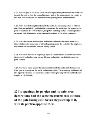 v. 23. And the gate of the inner court was over against the gate toward the north and
toward the east, so that the gates of the outer and of the inner court were exactly in
line with each other; and He measured from gate to gate an hundred cubits.
v. 24. After that He brought me toward the south, the entrance portico of which is
described just as briefly, and behold a gate toward the south; and He measured the
posts thereof and the arches thereof, the pillars and the porches, according to these
measures, their dimensions being identical with those of the other entrances.
v. 25. And. there were windows in it and in the arches thereof round about, like
those windows, the same kind of latticed openings as on the east side; the length was
fifty cubits and the breadth five and twenty cubits.
v. 26. And there were seven steps to go up to it, and the arches thereof were before
them; and it had palm-trees, one on this side and another on that side, upon the
posts thereof.
v. 27. And there was a gate in the inner court toward the south; and He measured
from gate to gate toward the south an hundred cubits. The symmetry and beauty of
this figurative Temple are but a faint picture of the greater perfection of the Lord's
temple, of His Church.
22 Its openings, its portico and its palm tree
decorations had the same measurements as those
of the gate facing east. Seven steps led up to it,
with its portico opposite them.
115
 