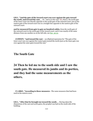 GILL, "And the gate of the inward court was over against the gate toward
the north, and toward the east,.... Or, "and as to the east" (h); that is, the north gate
of the inner court was directly opposite to the north gate of the outward court; just as the
eastern gate of the inward court was in a straight line opposite to the eastern gate of the
outward court:
and he measured from gate to gate an hundred cubits; from the north gate of
the outward court to the north gate of the inward court; and it was exactly of the same
distance from one another as on the left side; see Eze_40:19.
JAMISON, "and toward the east — an elliptical expression for “The gate of the
inner court was over against the (outer) gate toward the north (just as the inner gate was
over against the outer gate) toward the east.”
The South Gate
24 Then he led me to the south side and I saw the
south gate. He measured its jambs and its portico,
and they had the same measurements as the
others.
CLARKE, "According to these measures - The same measures that had been
used at the eastern court.
GILL, "After that he brought me toward the south,.... Having taken the
dimensions of the east and north gates, the prophet was had on the south side of the
building:
117
 