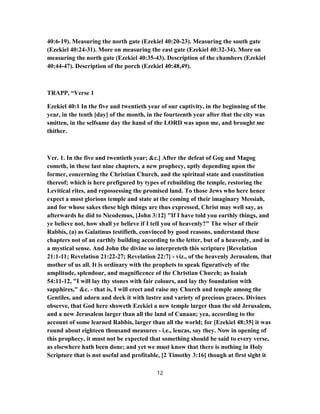 40:6-19). Measuring the north gate (Ezekiel 40:20-23). Measuring the south gate
(Ezekiel 40:24-31). More on measuring the east gate (Ezekiel 40:32-34). More on
measuring the north gate (Ezekiel 40:35-43). Description of the chambers (Ezekiel
40:44-47). Description of the porch (Ezekiel 40:48,49).
TRAPP, “Verse 1
Ezekiel 40:1 In the five and twentieth year of our captivity, in the beginning of the
year, in the tenth [day] of the month, in the fourteenth year after that the city was
smitten, in the selfsame day the hand of the LORD was upon me, and brought me
thither.
Ver. 1. In the five and twentieth year; &c.] After the defeat of Gog and Magog
cometh, in these last nine chapters, a new prophecy, aptly depending upon the
former, concerning the Christian Church, and the spiritual state and constitution
thereof; which is here prefigured by types of rebuilding the temple, restoring the
Levitical rites, and repossessing the promised land. To those Jews who here hence
expect a most glorious temple and state at the coming of their imaginary Messiah,
and for whose sakes these high things are thus expressed, Christ may well say, as
afterwards he did to Nicodemus, [John 3:12] "If I have told you earthly things, and
ye believe not, how shall ye believe if I telI you of heavenly?" The wiser of their
Rabbis, (a) as Galatinus testifieth, convinced by good reasons, understand these
chapters not of an earthly building according to the letter, but of a heavenly, and in
a mystical sense. And John the divine so interpreteth this scripture [Revelation
21:1-11; Revelation 21:22-27; Revelation 22:7] - viz., of the heavenly Jerusalem, that
mother of us all. It is ordinary with the prophets to speak figuratively of the
amplitude, splendour, and magnificence of the Christian Church; as Isaiah
54:11-12, "I will lay thy stones with fair colours, and lay thy foundation with
sapphires," &c. - that is, I will erect and raise my Church and temple among the
Gentiles, and adorn and deck it with lustre and variety of precious graces. Divines
observe, that God here showeth Ezekiel a new temple larger than the old Jerusalem,
and a new Jerusalem larger than all the land of Canaan; yea, according to the
account of some learned Rabbis, larger than all the world; for [Ezekiel 48:35] it was
round about eighteen thousand measures - i.e., leucas, say they. Now in opening of
this prophecy, it must not be expected that something should be said to every verse,
as elsewhere hath been done; and yet we must know that there is nothing in Holy
Scripture that is not useful and profitable, [2 Timothy 3:16] though at first sight it
12
 