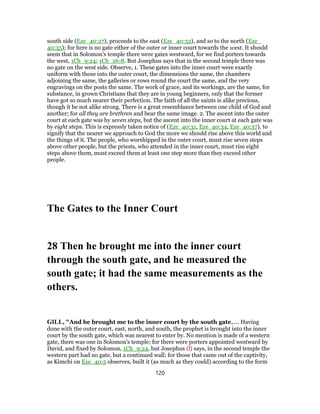 south side (Eze_40:27), proceeds to the east (Eze_40:32), and so to the north (Eze_
40:35); for here is no gate either of the outer or inner court towards the west. It should
seem that in Solomon's temple there were gates westward, for we find porters towards
the west, 1Ch_9:24; 1Ch_26:8. But Josephus says that in the second temple there was
no gate on the west side. Observe, 1. These gates into the inner court were exactly
uniform with those into the outer court, the dimensions the same, the chambers
adjoining the same, the galleries or rows round the court the same, and the very
engravings on the posts the same. The work of grace, and its workings, are the same, for
substance, in grown Christians that they are in young beginners, only that the former
have got so much nearer their perfection. The faith of all the saints is alike precious,
though it be not alike strong. There is a great resemblance between one child of God and
another; for all they are brethren and bear the same image. 2. The ascent into the outer
court at each gate was by seven steps, but the ascent into the inner court at each gate was
by eight steps. This is expressly taken notice of (Eze_40:31, Eze_40:34, Eze_40:37), to
signify that the nearer we approach to God the more we should rise above this world and
the things of it. The people, who worshipped in the outer court, must rise seven steps
above other people, but the priests, who attended in the inner court, must rise eight
steps above them, must exceed them at least one step more than they exceed other
people.
The Gates to the Inner Court
28 Then he brought me into the inner court
through the south gate, and he measured the
south gate; it had the same measurements as the
others.
GILL, "And he brought me to the inner court by the south gate,.... Having
done with the outer court, east, north, and south, the prophet is brought into the inner
court by the south gate, which was nearest to enter by. No mention is made of a western
gate, there was one in Solomon's temple; for there were porters appointed westward by
David, and fixed by Solomon, 1Ch_9:24, but Josephus (l) says, in the second temple the
western part had no gate, but a continued wall; for those that came out of the captivity,
as Kimchi on Eze_40:5 observes, built it (as much as they could) according to the form
120
 