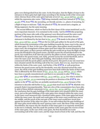 gates were distinguished from the outer. In the first place, that the flights of steps to the
entrances to these gates had eight steps according to the closing words of the verses just
cited, whereas those of the outer gates had only seven (cf. Eze_40:22 and Eze_40:26);
whilst the expression also varies. ‫ו‬ָ‫ֲל‬‫ע‬ ַ‫מ‬ being constantly used here instead of ‫ו‬ ָ‫ת‬ ‫ל‬ֹ‫ע‬ (Eze_
40:26). ‫ת‬ ‫ל‬ֹ‫,ע‬ from ‫ה‬ָ‫ל‬ֹ‫,ע‬ the ascending, are literally ascents, i.e., places of mounting, for
a flight of steps or staircase. ‫ו‬ָ‫ֲל‬‫ע‬ ַ‫,מ‬ the plural of ‫ה‬ֶ‫ֲל‬‫ל‬ ַ‫,מ‬ the ascent (not a singular, as
Hitzig supposes), has the same meaning.
The second difference, which we find in the first clause of the verses mentioned, as of a
more important character. It is contained in the words, “and its ‫ים‬ ִ‫מּ‬ַ‫ל‬ ֵ‫א‬ (the projecting
portions of the inner side-walls of the gateway) were directed toward the outer court”
(‫ל‬ ֶ‫א‬ and ְ‫ל‬ indicating the direction). The interpretation of this somewhat obscure
statement is facilitated by the fact that in Eze_40:37 ‫ו‬ָ‫יל‬ ֵ‫א‬ stands in the place of ‫ו‬ ָ‫מּ‬ַ‫יל‬ ֵ‫א‬
(Eze_40:31 and Eze_40:34). ‫ו‬ָ‫יל‬ ֵ‫א‬ are the two lofty gate-pillars by the porch of the gate,
which formed the termination of the gate-building towards the inner court in the case of
the outer gates. If, then, in the case of the inner gates, these pillars stood toward the
outer court, the arrangement of these gates must have taken the reverse direction to that
of the outer gates; so that a person entering the gate would not go from the flight of steps
across the threshold to the guard-rooms, and then across the second threshold to the
porch, but would first of all enter the porch by the pillars in front, and then go across the
threshold to the guard-rooms, and, lastly, proceed across the second threshold, and so
enter the inner court. But if this gate-building, when looked at from without,
commenced with the porch-pillars and the front porch, this porch at any rate must have
been situated outside the dividing wall of the two courts, that is to say, must have been
within the limits of the outer court. And further, if the ‫ים‬ ִ‫מּ‬ַ‫יל‬ ֵ‫,א‬ or wall-projections
between the guard-rooms and by the thresholds, were also directed toward the outer
court, the whole of the gate-building must have been built within the limits of that court.
This is affirmed by the first clauses of Eze_40:31, Eze_40:34, and Eze_40:37, which
have been so greatly misunderstood; and there is no necessity to alter ‫ו‬ָ‫יל‬ ֵ‫א‬ ְ‫ו‬ in Eze_
40:37 into ‫ו‬ ָ‫מּ‬ַ‫ל‬ ֵ‫א‬ ְ‫,ו‬ in accordance with Eze_40:31 and Eze_40:34. For what is stated in
Eze_40:31 and Eze_40:34 concerning the position or direction of the ‫ים‬ ִ‫מּ‬ַ‫יל‬ ֵ‫,א‬ also
applies to the ‫ים‬ ִ‫יל‬ ֵ‫;א‬ and they are probably mentioned in Eze_40:37 because of the
intention to describe still further in Eze_40:38 what stood near the ‫ים‬ ִ‫יל‬ ֵ‫.א‬ Kliefoth very
properly finds it incomprehensible, “that not a few of the commentators have been able,
in spite of these definite statements in Eze_40:13, Eze_40:34, and Eze_40:37, to adopt
the conclusion that the gate-buildings of the inner gates were situated within the inner
court, just as the gate-buildings of the outer gates were situated within the outer court.
As the inner court measured only a hundred cubits square, if the inner gates had stood
within the inner court, the north and south gates of the inner court would have met in
the middle, and the porch of the east gate of the inner court would have stood close
against the porches of the other two gates. It was self-evident that the gate-buildings of
the inner gates stood within the more spacious outer court, like those of the outer gates.
Nevertheless, the reason why the situation of the inner gates is so expressly mentioned
in the text is evidently, that this made the position of the inner gates the reverse of that
of the outer gates. In the case of the outer gates, the first threshold was in the
surrounding wall of the outer court, and the steps stood in front of the wall; and thus the
122
 