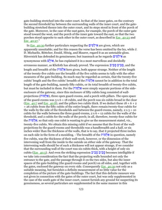 gate-building stretched into the outer court. In that of the inner gates, on the contrary
the second threshold lay between the surrounding walls of the inner court, and the gate-
building stretched thence into the outer court, and its steps stood in front of the porch of
the gate. Moreover, in the case of the east gates, for example, the porch of the outer gate
stood toward the west, and the porch of the inner gate toward the east, so that the two
porches stood opposite to each other in the outer court, as described in Eze_40:23 and
Eze_40:27.”
In Eze_40:30 further particulars respecting the ‫ים‬ ִ‫מּ‬ַ‫יל‬ ֵ‫א‬ are given, which are
apparently unsuitable; and for this reason the verse has been omitted by the lxx, while J.
D. Michaelis, Böttcher, Ewald, Hitzig, and Maurer, regard it as an untenable gloss.
Hävernick has defended its genuineness; but inasmuch as he regards ‫ים‬ ִ‫מּ‬ַ‫יל‬ ֵ‫א‬ as
synonymous with ‫ם‬ ָ‫,אוּל‬ he has explained it in a most marvellous and decidedly
erroneous manner, as Kliefoth has already proved. The expression ‫יב‬ ִ‫ב‬ ָ‫ס‬ ‫יב‬ ִ‫ב‬ ָ‫,ס‬ and the
length and breadth of the ‫ת‬ ‫מּ‬ַ‫ל‬ ֵ‫א‬ here given, both appear strange. Neither of the length
of the twenty-five cubits nor the breadth of the five cubits seems to tally with the other
measures of the gate-building. So much may be regarded as certain, that the twenty-five
cubits' length and the five cubits' breadth of the ‫ת‬ ‫מּ‬ַ‫ל‬ ֵ‫א‬ cannot be in addition to the total
length of the gate-building, namely fifty cubits, or its total breadth of twenty-five cubits,
but must be included in them. For the ‫ת‬ ‫מּ‬ַ‫ל‬ ֵ‫א‬ were simply separate portions of the side-
enclosure of the gateway, since this enclosure of fifty cubits long consisted of wall-
projections (‫ת‬ ‫מּ‬ַ‫ל‬ ֵ‫,)א‬ three open guard-rooms, and a porch with pillars. The open space
of the guard-rooms was 3 x 6 = 18 cubits, and the porch was six cubits broad in the clear
(Eze_40:7 and Eze_40:8), and the pillars two cubits thick. If we deduct these 18 + 6 + 2
= 26 cubits from the fifty cubits of the entire length, there remain twenty-four cubits for
the walls by the side of the thresholds and between the guard-rooms, namely, 2 x 5 = 10
cubits for the walls between the three guard-rooms, 2 x 6 = 12 cubits for the walls of the
threshold, and 2 cubits for the walls of the porch; in all, therefore, twenty-four cubits for
the ‫ת‬ ‫מּ‬ַ‫ל‬ ֵ‫;א‬ so that only one cubit is wanting to give us the measurement stated, viz.,
twenty-five cubits. We obtain this missing cubit if we assume that the front of the wall-
projections by the guard-rooms and thresholds was a handbreadth and a half, or six
inches wider than the thickness of the walls, that is to say, that it projected three inches
on each side in the form of a moulding. - The breadth of the ‫ת‬ ‫מּ‬ַ‫ל‬ ֵ‫א‬ in question, namely
five cubits, was the thickness of their wall-work, however, or the dimension of the
intervening wall from the inside to the outside on either side of the gateway. That the
intervening walls should be of such a thickness will not appear strange, if we consider
that the surrounding wall of the court was six cubits thick, with a height of only six
cubits (Eze_40:5). And even the striking expression ‫יב‬ ִ‫ב‬ ָ‫ס‬ ‫יב‬ ִ‫ב‬ ָ‫ס‬ becomes intelligible if
we take into consideration the fact that the projecting walls bounded not only the
entrance to the gate, and the passage through it on the two sides, but also the inner
spaces of the gate-building (the guard-rooms and porch) on all sides, and, together with
the gates, enclosed the gateway on every side. Consequently Eze_40:30 not only as a
suitable meaning, but furnishes a definite measurement of no little value for the
completion of the picture of the gate-buildings. The fact that this definite measure was
not given in connection with the gates of the outer court, but was only supplemented in
the case of the south gate of the inner court, cannot furnish any ground for suspecting its
genuineness, as several particulars are supplemented in the same manner in this
123
 