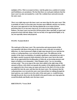 multiples of five. This is covenant territory. And the palm trees, symbols of creation
and fruitfulness, are prominent. The fact that there are such gates indicates that the
inner court was also surrounded by a wall. The vestibule faces outwards towards
the outer court.
There were eight steps up to the inner court, one more than for the outer court. This
is probably in order to stress that entry becomes more difficult, and the way harder,
the nearer men approach to God. Having climbed the seven steps of divine
perfection there is yet one more step to go. It reveals an increasing degree of
holiness. The inner court was barred to all but priests, those especially set apart and
prepared to deal with holy things. God was too holy to be approached lightly or by
any not especially chosen and prepared.
PULPIT, “Ezekiel 40:28-31
The south gate of the inner court. The construction and measurements of this
corresponded with those of the gates in the outer court, with only two points of
difference, viz. that it possessed a flight of eight steps instead of seven, and that the
arches, or wall-projections, were toward the outer court. The difference in the
number of the steps was doubtless of symbolic significance, and pointed not only to
the higher sanctity in general which attached to the inner court, but to the truth
that, as one approached the dwelling-place of Jehovah, an increasing measure and
degree of holiness were demanded—what Plumptre styles "an ever-ascending
sursum corda." The seven steps of the outer door added to the eight steps of this
amount to fifteen, with which corresponds the number of the pilgrim-psalms, which
are supposed to have been sung, one upon each step, by the choir of Levites as they
ascended first into the outer and then into the inner court. The statement that the
wall-projections were towards the outer court showed that, in walking through the
inner gateway, one would reverse the order of the outer gate, i.e. would first pass
through the porch, then cross the threshold to the guard-rooms, next step upon the
second threshold, and finally enter the inner court.
KRETZMANN, “Verses 28-49
126
 