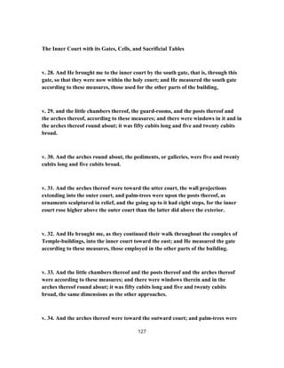 The Inner Court with its Gates, Cells, and Sacrificial Tables
v. 28. And He brought me to the inner court by the south gate, that is, through this
gate, so that they were now within the holy court; and He measured the south gate
according to these measures, those used for the other parts of the building,
v. 29. and the little chambers thereof, the guard-rooms, and the posts thereof and
the arches thereof, according to these measures; and there were windows in it and in
the arches thereof round about; it was fifty cubits long and five and twenty cubits
broad.
v. 30. And the arches round about, the pediments, or galleries, were five and twenty
cubits long and five cubits broad.
v. 31. And the arches thereof were toward the utter court, the wall projections
extending into the outer court, and palm-trees were upon the posts thereof, as
ornaments sculptured in relief, and the going up to it had eight steps, for the inner
court rose higher above the outer court than the latter did above the exterior.
v. 32. And He brought me, as they continued their walk throughout the complex of
Temple-buildings, into the inner court toward the east; and He measured the gate
according to these measures, those employed in the other parts of the building.
v. 33. And the little chambers thereof and the posts thereof and the arches thereof
were according to these measures; and there were windows therein and in the
arches thereof round about; it was fifty cubits long and five and twenty cubits
broad, the same dimensions as the other approaches.
v. 34. And the arches thereof were toward the outward court; and palm-trees were
127
 