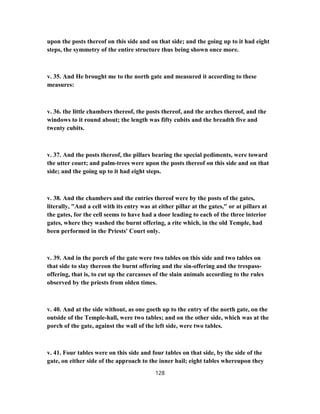 upon the posts thereof on this side and on that side; and the going up to it had eight
steps, the symmetry of the entire structure thus being shown once more.
v. 35. And He brought me to the north gate and measured it according to these
measures:
v. 36. the little chambers thereof, the posts thereof, and the arches thereof, and the
windows to it round about; the length was fifty cubits and the breadth five and
twenty cubits.
v. 37. And the posts thereof, the pillars bearing the special pediments, were toward
the utter court; and palm-trees were upon the posts thereof on this side and on that
side; and the going up to it had eight steps.
v. 38. And the chambers and the entries thereof were by the posts of the gates,
literally, "And a cell with its entry was at either pillar at the gates," or at pillars at
the gates, for the cell seems to have had a door leading to each of the three interior
gates, where they washed the burnt offering, a rite which, in the old Temple, had
been performed in the Priests' Court only.
v. 39. And in the porch of the gate were two tables on this side and two tables on
that side to slay thereon the burnt offering and the sin-offering and the trespass-
offering, that is, to cut up the carcasses of the slain animals according to the rules
observed by the priests from olden times.
v. 40. And at the side without, as one goeth up to the entry of the north gate, on the
outside of the Temple-hall, were two tables; and on the other side, which was at the
porch of the gate, against the wall of the left side, were two tables.
v. 41. Four tables were on this side and four tables on that side, by the side of the
gate, on either side of the approach to the inner hail; eight tables whereupon they
128
 