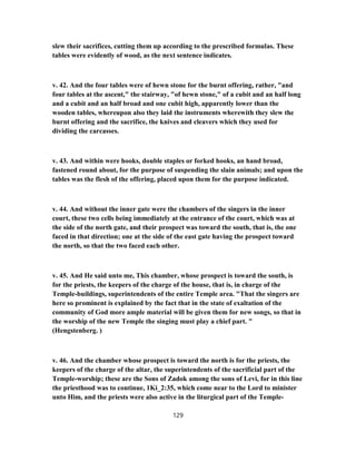 slew their sacrifices, cutting them up according to the prescribed formulas. These
tables were evidently of wood, as the next sentence indicates.
v. 42. And the four tables were of hewn stone for the burnt offering, rather, "and
four tables at the ascent," the stairway, "of hewn stone," of a cubit and an half long
and a cubit and an half broad and one cubit high, apparently lower than the
wooden tables, whereupon also they laid the instruments wherewith they slew the
burnt offering and the sacrifice, the knives and cleavers which they used for
dividing the carcasses.
v. 43. And within were hooks, double staples or forked hooks, an hand broad,
fastened round about, for the purpose of suspending the slain animals; and upon the
tables was the flesh of the offering, placed upon them for the purpose indicated.
v. 44. And without the inner gate were the chambers of the singers in the inner
court, these two cells being immediately at the entrance of the court, which was at
the side of the north gate, and their prospect was toward the south, that is, the one
faced in that direction; one at the side of the east gate having the prospect toward
the north, so that the two faced each other.
v. 45. And He said unto me, This chamber, whose prospect is toward the south, is
for the priests, the keepers of the charge of the house, that is, in charge of the
Temple-buildings, superintendents of the entire Temple area. "That the singers are
here so prominent is explained by the fact that in the state of exaltation of the
community of God more ample material will be given them for new songs, so that in
the worship of the new Temple the singing must play a chief part. "
(Hengstenberg. )
v. 46. And the chamber whose prospect is toward the north is for the priests, the
keepers of the charge of the altar, the superintendents of the sacrificial part of the
Temple-worship; these are the Sons of Zadok among the sons of Levi, for in this line
the priesthood was to continue, 1Ki_2:35, which come near to the Lord to minister
unto Him, and the priests were also active in the liturgical part of the Temple-
129
 