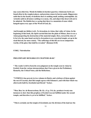 may seem otherwise. Metals lie hidden in hardest quarries; wholesome herbs are
found often in the roughest places, and precious stones in barren sands. Hippocrates
saith that in the faculty of medicine there is nothing small, nothing contemptible. (b)
Aristotle saith in all nature nothing is so mean, vile, and abject that deserveth not to
be admired. The Rabbis have a saying that there is a mountain of sense which
hangeth upon every apex of the Word of God, &c.
And brought me thither,] scil., To Jerusalem, in vision, that valley of vision. In the
beginning of this book, the Spirit carried him into the plain of Shinar, there to see a
vision purporting the destruction of the material temple. Here, toward the close of
it, he is by the same hand carried to Jerusalem to see a mystical temple, set up in the
stead thereof, far more stately. "The sufferings of this life are in no comparison
worthy of the glory that shall be revealed." [Romans 8:18]
COKE, “Introduction
PRELIMINARY REMARKS ON CHAPTERS 40-48.*
* The reader is left to form his own judgment on the temple seen in vision by
Ezekiel, from the various interpretations that I have given in the Preliminary
Remarks, the Critical Notes, and the Reflections.
"VITRINGA has proved, in two volumes in Dutch, and a defence of them against
the son of Cocceius, that this temple agrees with Solomon's, and with that which was
afterwards built by Zerobabel and Herod." Secker.
"Men. Ben. Isr. de Resurrectione, lib. iii. c. 8. p. 314, &c. produces twenty-one
instances to shew that this prophesy of Ezekiel was not fulfilled under the second
temple; and therefore is yet to be fulfilled." Secker.
"This is certainly not the temple of Zerobabel, nor the division of the land nor the
13
 