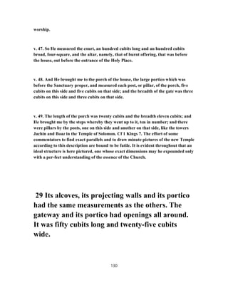 worship.
v. 47. So He measured the court, an hundred cubits long and an hundred cubits
broad, four-square, and the altar, namely, that of burnt offering, that was before
the house, out before the entrance of the Holy Place.
v. 48. And He brought me to the porch of the house, the large portico which was
before the Sanctuary proper, and measured each post, or pillar, of the porch, five
cubits on this side and five cubits on that side; and the breadth of the gate was three
cubits on this side and three cubits on that side.
v. 49. The length of the porch was twenty cubits and the breadth eleven cubits; and
He brought me by the steps whereby they went up to it, ten in number; and there
were pillars by the posts, one on this side and another on that side, like the towers
Jachin and Boaz in the Temple of Solomon. Cf 1 Kings 7. The effort of some
commentators to find exact parallels and to draw minute pictures of the new Temple
according to this description are bound to be futile. It is evident throughout that an
ideal structure is here pictured, one whose exact dimensions may he expounded only
with a per-feet understanding of the essence of the Church.
29 Its alcoves, its projecting walls and its portico
had the same measurements as the others. The
gateway and its portico had openings all around.
It was fifty cubits long and twenty-five cubits
wide.
130
 