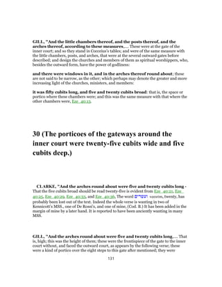 GILL, "And the little chambers thereof, and the posts thereof, and the
arches thereof, according to these measures,.... These were at the gate of the
inner court; and so they stand in Cocceius's tables; and were of the same measure with
the little chambers, posts, and arches, that were at the several outward gates before
described; and design the churches and members of them as spiritual worshippers, who,
besides the outward form, have the power of godliness:
and there were windows in it, and in the arches thereof round about; these
are not said to be narrow, as the other; which perhaps may denote the greater and more
increasing light of the churches, ministers, and members:
it was fifty cubits long, and five and twenty cubits broad: that is, the space or
portico where these chambers were; and this was the same measure with that where the
other chambers were, Eze_40:13.
30 (The porticoes of the gateways around the
inner court were twenty-five cubits wide and five
cubits deep.)
CLARKE, "And the arches round about were five and twenty cubits long -
That the five cubits broad should be read twenty-five is evident from Eze_40:21, Eze_
40:25, Eze_40:29, Eze_40:33, and Eze_40:36, The word ‫ועשרים‬ veesrim, twenty, has
probably been lost out of the text. Indeed the whole verse is wanting in two of
Kennicott’s MSS., one of De Rossi’s, and one of mine, (Cod. B.) It has been added in the
margin of mine by a later hand. It is reported to have been anciently wanting in many
MSS.
GILL, "And the arches round about were five and twenty cubits long,.... That
is, high; this was the height of them; these were the frontispiece of the gate to the inner
court without, and faced the outward court, as appears by the following verse; these
were a kind of portico over the eight steps to this gate after mentioned; they were
131
 