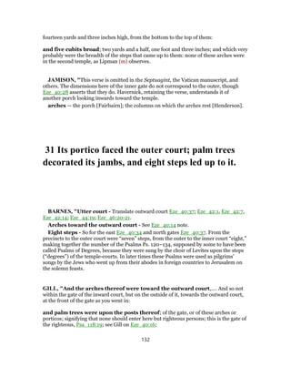 fourteen yards and three inches high, from the bottom to the top of them:
and five cubits broad; two yards and a half, one foot and three inches; and which very
probably were the breadth of the steps that came up to them: none of these arches were
in the second temple, as Lipman (m) observes.
JAMISON, "This verse is omitted in the Septuagint, the Vatican manuscript, and
others. The dimensions here of the inner gate do not correspond to the outer, though
Eze_40:28 asserts that they do. Havernick, retaining the verse, understands it of
another porch looking inwards toward the temple.
arches — the porch [Fairbairn]; the columns on which the arches rest [Henderson].
31 Its portico faced the outer court; palm trees
decorated its jambs, and eight steps led up to it.
BARNES, "Utter court - Translate outward court Eze_40:37; Eze_42:1, Eze_42:7,
Eze_42:14; Eze_44:19; Eze_46:20-21.
Arches toward the outward court - See Eze_40:14 note.
Eight steps - So for the east Eze_40:34 and north gates Eze_40:37. From the
precincts to the outer court were “seven” steps, from the outer to the inner court “eight,”
making together the number of the Psalms Ps. 120–134, supposed by some to have been
called Psalms of Degrees, because they were sung by the choir of Levites upon the steps
(“degrees”) of the temple-courts. In later times these Psalms were used as pilgrims’
songs by the Jews who went up from their abodes in foreign countries to Jerusalem on
the solemn feasts.
GILL, "And the arches thereof were toward the outward court,.... And so not
within the gate of the inward court, but on the outside of it, towards the outward court,
at the front of the gate as you went in:
and palm trees were upon the posts thereof; of the gate, or of these arches or
porticos; signifying that none should enter here but righteous persons; this is the gate of
the righteous, Psa_118:19; see Gill on Eze_40:16;
132
 