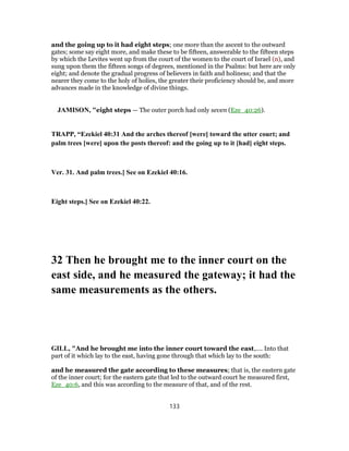 and the going up to it had eight steps; one more than the ascent to the outward
gates; some say eight more, and make these to be fifteen, answerable to the fifteen steps
by which the Levites went up from the court of the women to the court of Israel (n), and
sung upon them the fifteen songs of degrees, mentioned in the Psalms: but here are only
eight; and denote the gradual progress of believers in faith and holiness; and that the
nearer they come to the holy of holies, the greater their proficiency should be, and more
advances made in the knowledge of divine things.
JAMISON, "eight steps — The outer porch had only seven (Eze_40:26).
TRAPP, “Ezekiel 40:31 And the arches thereof [were] toward the utter court; and
palm trees [were] upon the posts thereof: and the going up to it [had] eight steps.
Ver. 31. And palm trees.] See on Ezekiel 40:16.
Eight steps.] See on Ezekiel 40:22.
32 Then he brought me to the inner court on the
east side, and he measured the gateway; it had the
same measurements as the others.
GILL, "And he brought me into the inner court toward the east,.... Into that
part of it which lay to the east, having gone through that which lay to the south:
and he measured the gate according to these measures; that is, the eastern gate
of the inner court; for the eastern gate that led to the outward court he measured first,
Eze_40:6, and this was according to the measure of that, and of the rest.
133
 