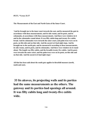PETT, “Verses 32-37
The Measurements of the East and North Gates of the Inner Court.
‘And he brought me to the inner court towards the east, and he measured the gate in
accordance with these measurements, and its side rooms, and its posts, and its
colonnades, in accordance with these measurements. And there were windows in it
and in the colonnades round about. It was fifty cubits long and twenty five cubits
broad. And its colonnades were towards the outer court, and palm trees were on its
posts, on this side and on that side. And the ascent to it had eight steps. And he
brought me to the north gate, and he measured it according to these measurements,
its side rooms, and its posts, and its colonnades. And there were windows in it round
about. The length was fifty cubits, and the breadth twenty five cubits. And its posts
were towards the outer court, and the palm trees were on its posts, on this side and
on that side. And the ascent to it had eight steps.’
All that has been said about the south gate applies in threefold measure (north,
south and east).
33 Its alcoves, its projecting walls and its portico
had the same measurements as the others. The
gateway and its portico had openings all around.
It was fifty cubits long and twenty-five cubits
wide.
134
 