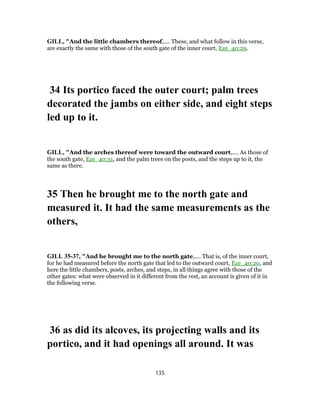 GILL, "And the little chambers thereof,.... These, and what follow in this verse,
are exactly the same with those of the south gate of the inner court, Eze_40:29.
34 Its portico faced the outer court; palm trees
decorated the jambs on either side, and eight steps
led up to it.
GILL, "And the arches thereof were toward the outward court,.... As those of
the south gate, Eze_40:31, and the palm trees on the posts, and the steps up to it, the
same as there.
35 Then he brought me to the north gate and
measured it. It had the same measurements as the
others,
GILL 35-37, "And he brought me to the north gate,.... That is, of the inner court,
for he had measured before the north gate that led to the outward court, Eze_40:20, and
here the little chambers, posts, arches, and steps, in all things agree with those of the
other gates: what were observed in it different from the rest, an account is given of it in
the following verse.
36 as did its alcoves, its projecting walls and its
portico, and it had openings all around. It was
135
 