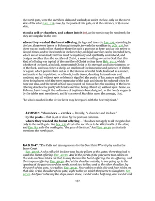 the north gate, were the sacrifices slain and washed; as under the law, only on the north
side of the altar, Lev_1:11, now, by the posts of this gate, or at the entrance of it on one
side,
stood a cell or chamber, and a door into it (o), as the words may be rendered; for
they are singular in the text:
where they washed the burnt offering; its legs and inwards, Lev_1:9, according to
the law, there were lavers in Solomon's temple, to wash the sacrifices in, 2Ch_4:6, but
there was no such cell or chamber there for such a purpose as here: and as this refers to
Gospel times, and to the church in the latter day, no legal sacrifice can be intended here,
which are all abolished; but this must be mystically and spiritually understood, and
designs no other than the sacrifice of Christ, a sweet smelling savour to God: that this
kind of offering was typical of the sacrifice of Christ is clear from Heb_13:11, which
whether of the herd, a bullock, represented Christ in his strength and laboriousness; or
of the flock, and was either a sheep, an emblem of the innocence and patience of Christ;
or a goat, which pointed him out as in the likeness of sinful flesh, traduced as a sinner,
and made so by imputation; or of fowls, turtle doves, denoting his meekness and
modesty; and all without spot or blemish signified the purity of his, nature and life; and
these being burnt with fire were expressive of the pain and shame he endured when he
bore our sins, and the wrath of God was poured on him as fire; the washing of the burnt
offering denotes the purity of Christ's sacrifice, being offered up without spot. Some, as
Polanus, have thought the ordinance of baptism is here designed, as the Lord's supper is
by the tables next mentioned; and it is a note of Starchius upon the passage, that,
"he who is washed in the divine laver may be regaled with the heavenly feast.''
JAMISON, "chambers ... entries — literally, “a chamber and its door.”
by the posts — that is, at or close by the posts or columns.
where they washed the burnt offering — This does not apply to all the gates but
only to the north gate. For Lev_1:11 directs the sacrifices to be killed north of the altar;
and Eze_8:5 calls the north gate, “the gate of the altar.” And Eze_40:40 particularly
mentions the north gate.
K&D 38-47, “The Cells and Arrangements for the Sacrificial Worship by and in the
Inner Court
Eze_40:38. And a cell with its door was by the pillars at the gates; there they had to
wash the burnt-offering. Eze_40:39. And in the porch of the gate were two tables on
this side and two tables on that, to slay thereon the burnt-offering, the sin-offering, and
the trespass-offering. Eze_40:40. And at the shoulder outside, to one going up to the
opening of the gate toward the north, stood two tables; and at the other shoulder, by
the porch of the gate, two tables. Eze_40:41. Four tables on this side and four tables on
that side, at the shoulder of the gate; eight tables on which they were to slaughter. Eze_
40:42. And four tables by the steps, hewn stone, a cubit and a half long, and a cubit and
137
 