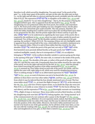 therefore in all, which served for slaughtering. Two pairs stood “in the porch of the
gate,” i.e., in the inner space of the porch, one pair on this side, the other pair on that,
i.e., on the right and left sides to a person entering the porch, probably near the wall (see
Plate II II f f). The expression ‫ט‬ ‫ח‬ ְ‫שׁ‬ ִ‫ל‬ ‫ם‬ ֶ‫יה‬ֵ‫ֲל‬‫א‬, to slaughter at the tables (Eze_40:39 and
Eze_40:40), stands for “to use when slaughtering” - that is, for the purpose of laying the
slaughtered flesh upon. This is apparent from the fact itself in Eze_40:39. For the
slaughtering was not performed within the front porch, but outside, and somewhere
near it. The front porch of the gate-building was not a slaughter-house, but the place
where those who entered the gate could assemble. The only purpose, therefore, for
which the tables standing here could be used was to place the sacrificial flesh upon when
it was prepared for the altar, that the priests might take it thence and lay it upon the
altar. ‫ם‬ ָ‫ל‬ ֻ‫א‬ ְ‫בּ‬ ‫ר‬ַ‫ע‬ַ‫שּׁ‬ ַ‫ה‬ is to be understood as signifying the inner space of the porch; this is
required by the antithesis in Eze_40:40, where two pair of tables outside the porch are
mentioned. Two of these stood “by the shoulder outside to one going up to the gate
opening, the northern” (Plate II II d d). The meaning of these not very intelligible words
is apparent from the second half of the verse, which adds the correlative statement as to
the two opposite tables. When it is said of these tables that they stood by the other
shoulder (‫ף‬ ֵ‫ת‬ ָ‫כּ‬ ַ‫ל־ה‬ ֶ‫א‬ ) which the porch of the gate had, not only is ‫ח‬ ַ‫ת‬ֶ‫פּ‬ ְ‫ל‬ ‫ר‬ַ‫ע‬ַ‫שּׁ‬ ַ‫ה‬ of the
first hemistich more precisely defined hereby as the gate-porch, but ‫ָה‬‫נ‬ ‫פ‬ ְּ‫ח‬ ַ‫ה‬ is also
rendered intelligible, namely, that as it corresponds to ‫ת‬ ֶ‫ר‬ ֶ‫ח‬ ַ‫א‬ ַ‫,ה‬ it is an adjective
belonging to ‫ל‬ ֶ‫א‬ ‫ף‬ ֵ‫ת‬ ָ‫כּ‬ ַ‫,ה‬ “at the northern shoulder outside to a person going up the steps
to the opening of the gate” (‫ה‬ַ‫חוּצ‬ ִ‫,מ‬ the outer side, in contrast to the inside of the porch,
‫ם‬ ָ‫אלּ‬ ָ‫,בּ‬ Eze_40:39). The shoulder of the gate, or rather of the porch of the gate, is the
side of it, and that the outer side. Consequently these four tables stood by the outer sides
of the porch, two by the right wall and two by the left. In Eze_40:41, what has already
been stated concerning the position of the tables mentioned in Eze_40:39 and Eze_
40:40 is summed up: Four tables stood on each side of the porch, two inside, and two
against the outer wall, eight tables in all, which were used for slaughtering purposes.
There is nothing strange in ‫ף‬ ֶ‫ת‬ ֶ‫כ‬ ְ‫ל‬ as an abbreviated expression for ‫ף‬ ֵ‫ת‬ ָ‫כּ‬ ְ‫ל‬ ‫ר‬ֶ‫ֲשׁ‬‫א‬ ‫ם‬ ָ‫ל‬ ֻ‫א‬ ְ‫ל‬
‫ר‬ַ‫ע‬ַ‫שּׁ‬ ַ‫ה‬ in Eze_40:40, as want of clearness was not to be feared after Eze_40:40. In
addition to these there were four other tables (‫ה‬ָ‫ע‬ ָ‫בּ‬ ְ‫ר‬ ַ‫א‬ ְ‫,ו‬ and four, Eze_40:42) of stone,
from which it may be inferred that the four already mentioned were of wood. The four
stone tables stood ‫ה‬ָ‫ל‬ ‫ע‬ָ‫,ל‬ i.e., at (near) the flight of steps (cf. ‫י‬ ִ‫פ‬ ְ‫ל‬ ‫ת‬ ֶ‫ר‬ ֶ‫,ק‬ at the entrance to
the city, Pro_8:3), and were of hewn square stones, as no doubt the steps also were (see
Plate II II e e). It yields no sense whatever to render ‫ה‬ָ‫ל‬ ‫ע‬ָ‫ל‬ “for the burnt-offering” (lxx
and others); and the expression ‫ת‬ ‫ל‬ֹ‫ע‬ in Eze_40:26 thoroughly warrants our translating
‫ה‬ָ‫ל‬ ‫,ע‬ a flight of steps or staircase). These stone tables served as flesh-benches, on which
the slaughtering tools were laid. ‫ם‬ ֶ‫יה‬ֵ‫ֲל‬‫א‬ ‫יחוּ‬ִ‫ַנּ‬‫י‬ ְ‫ו‬ belong together, the ‫ו‬ being inserted “as if
at the commencement of a new sentence after a pause in the thought” (cf. Pro_23:24;
Pro_30:28; Gen_50:9, Böttcher). It is not expressly stated, indeed, that these four tables
were distributed on the two sides of the steps; but this may be inferred with certainty
from the position of the other tables. Moreover, the twelve tables mentioned were not
merely to be found at one of the gate-porches, but by all three of the inner fates, as was
the case with the washing-cells (Eze_40:38), for sacrificial animals were taken to the
altar and slaughtered at every gate; so that what is stated in Eze_40:39-42 with
139
 