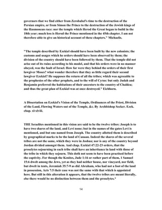 governors that we find either from Zerobabel's time to the destruction of the
Persian empire, or from Simon the Prince to the destruction of the Jewish kings of
the Hasmonean race: nor the temple which Herod the Great began to build in the
18th year; much less is Herod the Prince mentioned in the 45th chapter. I am not
therefore able to give an historical account of these chapters." Michaelis.
"The temple described by Ezekiel should have been built by the new colonists; the
customs and usages which he orders should have been observed by them; the
division of the country should have been followed by them. That the temple did not
arise out of its ruins according to his model, and that his orders were in no manner
obeyed, was the fault of Israel. How far were they behind the orders of their first
lawgiver Moses? what wonder therefore that they as little regard their second
lawgiver Ezekiel? He supposes the return of all the tribes; which was agreeable to
the prophesies of the other prophets, and to the will of Cyrus: but only Judah and
Benjamin preferred the habitations of their ancestors to the country of Chaldea;
and thus the great plan of Ezekiel was at once destroyed." Eichhorn.
A Dissertation on Ezekiel's Vision of the Temple, Ordinances of the Priest, Division
of the Land, Flowing Waters out of the Temple, &c. By Archbishop Secker. Ezek.
chap. xl-xlviii.
THE Israelites mentioned in this vision are said to be the twelve tribes: Joseph is to
have two shares of the land, and Levi none; but in the names of the gates Levi is
mentioned, and but one named from Joseph. The country allotted them is described
by geographical marks to be the land of Canaan. Indeed the shares of the several
tribes are not the same, which they were in Joshua; nor is any of the country beyond
Jordan divided amongst them. And chap. Ezekiel 47:22-23 orders, that the
proselytes sojourning in each tribe shall have an inheritance in land with those of
the tribe in which they sojourn. This doth not seem to have been practised before
the captivity. For though the Kenites, Jude 1:16 or rather part of them, 1 Samuel
15:6 dwelt among the Jews, yet as they had neither house, nor vineyard, nor field,
but dwelt in tents, Jeremiah 35:7-9 as did Abraham, who had not a foot of the land
in possession, Acts 7:5 their case was not the same with that which is appointed
here. But still in this alteration it appears, that the twelve tribes are meant literally,
else there would be no distinction between them and the proselytes.*
14
 